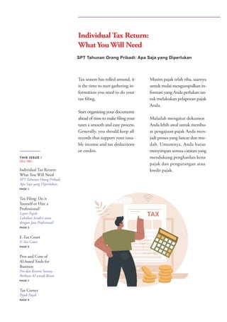 Tax season has rolled around, it
is the time to start gathering in-
formation you need to do your
tax filing.
Start organizing your documents
ahead of time to make filing your
taxes a smooth and easy process.
Generally, you should keep all
records that support your taxa-
ble income and tax deductions
or credits.
Musim pajak telah tiba, saatnya
untuk mulai mengumpulkan in-
formasi yang Anda perlukan un-
tuk melakukan pelaporan pajak
Anda.
Mulailah mengatur dokumen
Anda lebih awal untuk membu-
at pengajuan pajak Anda men-
jadi proses yang lancar dan mu-
dah. Umumnya, Anda harus
menyimpan semua catatan yang
mendukung penghasilan kena
pajak dan pengurangan atau
kredit pajak.
SPT Tahunan Orang Pribadi: Apa Saja yang Diperlukan
THIS ISSUE /
ISU INI:
Individual Tax Return:
What You Will Need
SPT Tahunan Orang Pribadi:
Apa Saja yang Diperlukan.
PAGE 1
Tax Filing: Do it
Yourself or Hire a
Professional?
Lapor Pajak:
Lakukan Sendiri atau
dengan Jasa Profesional?
PAGE 3
E-Tax Court
E-Tax Court
PAGE 5
Pros and Cons of
AI-based Tools for
Business
Pro dan Kontra Sarana
Berbasis AI untuk Bisnis
PAGE 7
Tax Corner
Pojok Pajak
PAGE 9
Individual Tax Return:
What You Will Need
 
