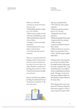 Individual Tax Return:
What You Will Need
( 2 / 2 )
SPT Tahunan
Orang Pribadi:
Apa Saja yang Diperlukan
What you will need:
• Annual tax return of the pre-
vious tax year.
• Withholding slip from emplo-
yer (1721 A1/A2).
• Other income outside of work.
• Overseas withholding tax slip.
• Bank and brokerage statements.
• List of debts.
• Changes in share ownership
statements.
• Proof of payment for a pur-
chase or sale of assets.
• Any other data that may be
necessary.
There are very good reasons for
keeping certain tax documents,
you may need to amend your
tax return or even to face a tax
audit. Therefore, to make the re-
porting process easier, it is best
to keep the documents through-
out each year.
Keep in mind that the deadline
for filing the Individual Annual
Tax Return is in March 31, file
your taxes soon!
Apa saja yang diperlukan:
• SPT Tahunan tahun pajak
yang lalu.
• Bukti potong dari pemberi
kerja (1721 A1/A2).
• Penghasilan lain di luar
pekerjaan.
• Bukti potong pajak di luar negeri.
• Laporan bank dan pialang.
• Daftar hutang.
• Laporan perubahan kepemi-
likan saham.
• Bukti pembayaran atas pem-
belian atau penjualan harta.
• Data - data lain yang mungkin
diperlukan.
Terdapat alasan yang sangat ba-
gus untuk menyimpan doku-
men pajak tertentu, Anda mung-
kin perlu mengubah SPT yang
telah dilaporkan atau bahkan
untuk menghadapi pemeriksaan
pajak. Sehingga, untuk mem-
buat proses pelaporan lebih mu-
dah sebaiknya simpan dokumen
di setiap tahun.
Perlu diingat bahwa batas pel-
poran SPT Tahunan Orang Pri-
badi pada tanggal 31 Maret,
segera laporkan pajak Anda!
2
 