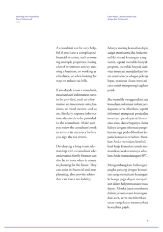 4
A consultant can be very help-
ful if you have a complicated
financial situation, such as own-
ing multiple properties, having
a lot of investment activity, run-
ning a business, or working as
a freelance, or when looking for
ways to reduce tax bills.
If you decide to use a consultant,
incomerelated information needs
to be provided, such as infor-
mation on investment sales, bu-
siness, or rental income, and so
on. Similarly, expense informa-
tion also needs to be provided
to the consultant. Make sure
you review the consultant's work
to ensure its accuracy before
you sign the tax return.
Developing a long-term rela-
tionship with a consultant who
understands family finances can
also be an asset when it comes
to planning for the future. They
can assist in financial and asset
planning, also provide advice
that can lower tax liability.
Adanya seorang konsultan dapat
sangat membantu jika Anda me-
miliki situasi keuangan yang
rumit, seperti memiliki banyak
properti, memiliki banyak akti-
vitas investasi, menjalankan bis-
nis atau bekerja sebagai pekerja
lepas, maupun disaat mencari
cara untuk mengurangi tagihan
pajak.
Jika memilih menggunakan jasa
konsultan, informasi terkait pen-
dapatan perlu diberikan, seperti
informasi mengenai penjualan
investasi, pendapatan bisnis
atau sewa, dan sebagainya. Sama
halnya dengan informasi penge-
luaran juga perlu diberikan ke-
pada konsultan tersebut. Pasti-
kan Anda meninjau kembali
hasil kerja konsultan untuk me-
mastikan keakuratannya sebe-
lum Anda menandatangani SPT.
Mengembangkan hubungan
jangka panjang dengan konsul-
tan yang memahami keuangan
keluarga juga dapat menjadi
aset dalam hal perencanaan masa
depan. Mereka dapat membantu
dalam perencanaan keuangan
dan aset, serta memberikan
saran yang dapat menurunkan
kewajiban pajak.
Tax Filing: Do it Yourself or
Hire a Professional?
( 2 / 2 )
Lapor Pajak: Lakukan Sendiri atau
dengan Jasa Profesional?
 