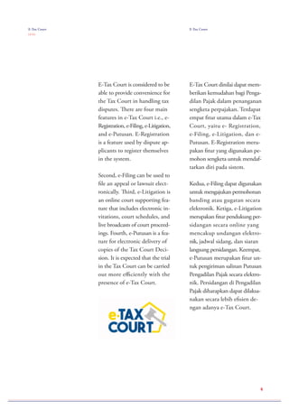 E-Tax Court is considered to be
able to provide convenience for
the Tax Court in handling tax
disputes. There are four main
features in e-Tax Court i.e., e-
Registration, e-Filing, e-Litigation,
and e-Putusan. E-Registration
is a feature used by dispute ap-
plicants to register themselves
in the system.
Second, e-Filing can be used to
file an appeal or lawsuit elect-
ronically. Third, e-Litigation is
an online court supporting fea-
ture that includes electronic in-
vitations, court schedules, and
live broadcasts of court proceed-
ings. Fourth, e-Putusan is a fea-
ture for electronic delivery of
copies of the Tax Court Deci-
sion. It is expected that the trial
in the Tax Court can be carried
out more efficiently with the
presence of e-Tax Court.
E-Tax Court dinilai dapat mem-
berikan kemudahan bagi Penga-
dilan Pajak dalam penanganan
sengketa perpajakan. Terdapat
empat fitur utama dalam e-Tax
Court, yaitu e- Registration,
e-Filing, e-Litigation, dan e-
Putusan. E-Registration meru-
pakan fitur yang digunakan pe-
mohon sengketa untuk mendaf-
tarkan diri pada sistem.
Kedua, e-Filing dapat digunakan
untuk mengajukan permohonan
banding atau gugatan secara
elektronik. Ketiga, e-Litigation
merupakan fitur pendukung per-
sidangan secara online yang
mencakup undangan elektro-
nik, jadwal sidang, dan siaran
langsung persidangan. Keempat,
e-Putusan merupakan fitur un-
tuk pengiriman salinan Putusan
Pengadilan Pajak secara elektro-
nik. Persidangan di Pengadilan
Pajak diharapkan dapat dilaksa-
nakan secara lebih efisien de-
ngan adanya e-Tax Court.
E-Tax Court
( 2 / 2 )
E-Tax Court
6
 