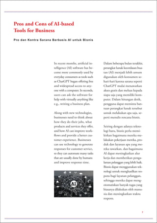 Pro dan Kontra Sarana Berbasis AI untuk Bisnis
Pros and Cons of AI-based
Tools for Business
In recent months, artificial in-
telligence (AI) software has be-
come more commonly used by
everyday consumers as tools such
as ChatGPT began offering free
and widespread access to any-
one with a computer. In seconds,
users can ask the software for
help with virtually anything like
e.g., writing a business plan.
Along with new technologies,
businesses need to think about
how they do their jobs, what
products and services they offer,
and how AI can improve work-
flows and provide a better cus-
tomer experience. Businesses
can use technology to generate
responses for customer service,
so they can automate many tasks
that are usually done by humans
and improve response time.
Dalam beberapa bulan terakhir,
perangkat lunak kecerdasan bua-
tan (AI) menjadi lebih umum
digunakan oleh konsumen se-
hari-hari karena sarana seperti
ChatGPT mulai menawarkan
akses gratis dan meluas kepada
siapa saja yang memiliki kom-
puter. Dalam hitungan detik,
pengguna dapat meminta ban-
tuan perangkat lunak tersebut
untuk melakukan apa saja, se-
perti menulis rencana bisnis.
Seiring dengan adanya tekno-
logi baru, bisnis perlu memi-
kirkan bagaimana mereka me-
lakukan pekerjaan mereka, pro-
duk dan layanan apa yang me-
reka tawarkan, dan bagaimana
AI dapat meningkatkan alur
kerja dan memberikan penga-
laman pelanggan yang lebih baik.
Bisnis dapat menggunakan tek-
nologi untuk menghasilkan res-
pons bagi layanan pelanggan,
sehingga mereka dapat meng-
otomatiskan banyak tugas yang
biasanya dilakukan oleh manu-
sia dan meningkatkan waktu
respons.
7
 