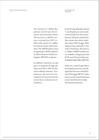 8
The incentive is 7 million Ru-
piah per unit for new electric
motors and conversion motors.
The incentive is valid for two
years starting from 2023 to
2024 with a quota of 1 million
new electric motors and conver-
sions. The MSME players must
be registered as KUR recipients
or Micro Business Productive
Support (BPUM) recipients.
In addition, incentives are also
given to recipients of wage sub-
sidies and 450 to 900 VA elec-
tricity subsidy assistance. Fur-
thermore, the incentives for
recipients of converted electric
motors have no limitation on
recipients.
Insentif yang diberikan sebesar
7 juta Rupiah per unit untuk
motor listrik baru dan motor
konversi. Bantuan tersebut ber-
laku selama dua tahun mulai
dari tahun 2023 hingga 2024
dengan kuota sebanyak 1 juta
motor listrik baru dan konver-
si. Pelaku UMKM tersebut ha-
rus terdaftar sebagai penerima
KUR atau Penerima Bantuan
Produktif Usaha Mikro (BPUM).
Selain itu, insentif juga diberi-
kan kepada penerima subsidi
upah dan bantuan subsidi lis-
trik 450 hingga 900 VA. Selan-
jutnya untuk insentif penerima
motor listrik konversi tidak
ada batasan penerima.
Entrepreneurship and Competence
( 3 / 3 )
Kewirausahaan dan
Kompetensi
 