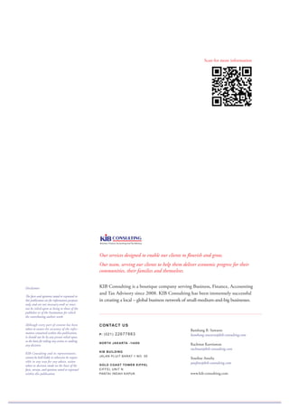Our services designed to enable our clients to flourish and grow.
Our team, serving our clients to help them deliver economic progress for their
communities, their families and themselves.
KIB Consulting is a boutique company serving Business, Finance, Accounting
and Tax Advisory since 2008. KIB Consulting has been immensely successful
in creating a local – global business network of small-medium-and-big businesses.
CONTACT US
P: (021) 22677883
NORTH JAKARTA -14450
KIB BUILDING
JALAN PLUIT BARAT 1 NO. 55
GOLD COAST TOWER EIFFEL
EIFFEL UNIT N
PANTAI INDAH KAPUK
Bambang B. Suwarso
bambang.suwarso@kib-consulting.com
Rachmat Kurniawan
rachmat@kib-consulting.com
Yosefine Amelia
yosefine@kib-consulting.com
www.kib-consulting.com
Disclaimer:
The facts and opinions stated or expressed in
this publication are for information purposes
only, and are not necessary and/ or must
not be relied upon as being to those of the
publisher or of the Institutions for which
the contributing authors work.
Although every part of content has been
taken to ensure the accuracy of the infor-
mation contained within this publication,
it should not be by any person relied upon
as the basis for taking any action or making
any decision.
KIB Consulting and its representative,
cannot be held liable or otherwise be respon-
sible in any way for any advice, action
taken or decision made on the basis of the
facts, surveys, and opinions stated or expressed
within this publication.
Scan for more information
 