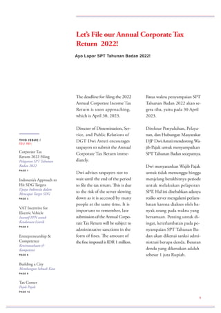 The deadline for filing the 2022
Annual Corporate Income Tax
Return is soon approaching,
which is April 30, 2023.
Director of Dissemination, Ser-
vice, and Public Relations of
DGT Dwi Astuti encourages
taxpayers to submit the Annual
Corporate Tax Return imme-
diately.
Dwi advises taxpayers not to
wait until the end of the period
to file the tax return. This is due
to the risk of the server slowing
down as it is accessed by many
people at the same time. It is
important to remember, late
submission of the Annual Corpo-
rateTax Return will be subject to
administrative sanctions in the
form of fines. The amount of
the fine imposed is IDR 1 million.
Batas waktu penyampaian SPT
Tahunan Badan 2022 akan se-
gera tiba, yaitu pada 30 April
2023.
Direktur Penyuluhan, Pelaya-
nan, dan Hubungan Masyarakat
DJP Dwi Astuti mendorong Wa-
jib Pajak untuk menyampaikan
SPT Tahunan Badan secepatnya.
Dwi menyarankan Wajib Pajak
untuk tidak menunggu hingga
menjelang berakhirnya periode
untuk melakukan pelaporan
SPT. Hal ini disebabkan adanya
resiko server mengalami perlam-
batan karena diakses oleh ba-
nyak orang pada waktu yang
bersamaan. Penting untuk di-
ingat, keterlambatan pada pe-
nyampaian SPT Tahunan Ba-
dan akan dikenai sanksi admi-
nistrasi berupa denda. Besaran
denda yang dikenakan adalah
sebesar 1 juta Rupiah.
Ayo Lapor SPT Tahunan Badan 2022!
1
THIS ISSUE /
ISU INI:
Corporate Tax
Return 2022 Filing
Pelaporan SPT Tahunan
Badan 2022
PAGE 1
Indonesia’s Approach to
Hit SDG Targets
Upaya Indonesia dalam
Mencapai Target SDG
PAGE 3
VAT Incentive for
Electric Vehicle
Insentif PPN untuk
Kendaraan Listrik
PAGE 5
Entrepreneurship &
Competence
Kewirausahaan &
Kompetensi
PAGE 6
Building a City
Membangun Sebuah Kota
PAGE 9
Tax Corner
Pojok Pajak
PAGE 12
Let’s File our Annual Corporate Tax
Return 2022!
 