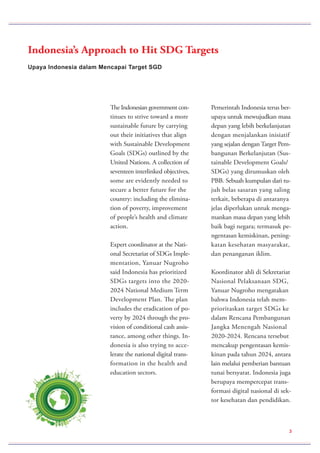 Upaya Indonesia dalam Mencapai Target SGD
Indonesia’s Approach to Hit SDG Targets
The Indonesian government con-
tinues to strive toward a more
sustainable future by carrying
out their initiatives that align
with Sustainable Development
Goals (SDGs) outlined by the
United Nations. A collection of
seventeen interlinked objectives,
some are evidently needed to
secure a better future for the
country: including the elimina-
tion of poverty, improvement
of people’s health and climate
action.
Expert coordinator at the Nati-
onal Secretariat of SDGs Imple-
mentation, Yanuar Nugroho
said Indonesia has prioritized
SDGs targets into the 2020-
2024 National Medium Term
Development Plan. The plan
includes the eradication of po-
verty by 2024 through the pro-
vision of conditional cash assis-
tance, among other things. In-
donesia is also trying to acce-
lerate the national digital trans-
formation in the health and
education sectors.
Pemerintah Indonesia terus ber-
upaya untuk mewujudkan masa
depan yang lebih berkelanjutan
dengan menjalankan inisiatif
yang sejalan dengan Target Pem-
bangunan Berkelanjutan (Sus-
tainable Development Goals/
SDGs) yang dirumuskan oleh
PBB. Sebuah kumpulan dari tu-
juh belas sasaran yang saling
terkait, beberapa di antaranya
jelas diperlukan untuk menga-
mankan masa depan yang lebih
baik bagi negara; termasuk pe-
ngentasan kemiskinan, pening-
katan kesehatan masyarakat,
dan penanganan iklim.
Koordinator ahli di Sekretariat
Nasional Pelaksanaan SDG,
Yanuar Nugroho mengatakan
bahwa Indonesia telah mem-
prioritaskan target SDGs ke
dalam Rencana Pembangunan
Jangka Menengah Nasional
2020-2024. Rencana tersebut
mencakup pengentasan kemis-
kinan pada tahun 2024, antara
lain melalui pemberian bantuan
tunai bersyarat. Indonesia juga
berupaya mempercepat trans-
formasi digital nasional di sek-
tor kesehatan dan pendidikan.
3
 