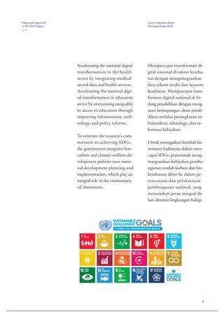 4
Accelerating the national digital
transformation in the health
sector by integrating medical
record data and health services.
Accelerating the national digi-
tal transformation in education
sector by overcoming inequality
in access to education through
improving infrastructure, tech-
nology, and policy reforms.
To reiterate the country’s com-
mitment to achieving SDGs,
the government integrates low-
carbon and climate-resilient de-
velopment policies into natio-
nal development planning and
implementation, which play an
integral role in the environmen-
tal dimension.
Mempercepat transformasi di-
gital nasional di sektor keseha-
tan dengan mengintegrasikan
data rekam medis dan layanan
kesehatan. Mempercepat trans-
formasi digital nasional di bi-
dang pendidikan dengan meng-
atasi ketimpangan akses pendi-
dikan melalui peningkatan in-
frastruktur, teknologi, dan re-
formasi kebijakan.
Untuk menegaskan kembali ko-
mitmen Indonesia dalam men-
capai SDGs, pemerintah meng-
integrasikan kebijakan pemba-
ngunan rendah karbon dan ber-
ketahanan iklim ke dalam pe-
rencanaan dan pelaksanaan
pembangunan nasional, yang
memainkan peran integral da-
lam dimensi lingkungan hidup.
Indonesia’s Approach
to Hit SDG Targets
( 2 / 2 )
Upaya Indonesia dalam
Mencapai Target SGD
 