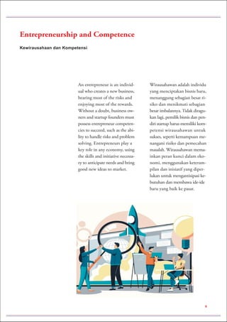 Kewirausahaan dan Kompetensi
Entrepreneurship and Competence
An entrepreneur is an individ-
ual who creates a new business,
bearing most of the risks and
enjoying most of the rewards.
Without a doubt, business ow-
ners and startup founders must
possess entrepreneur competen-
cies to succeed, such as the abi-
lity to handle risks and problem
solving. Entrepreneurs play a
key role in any economy, using
the skills and initiative necessa-
ry to anticipate needs and bring
good new ideas to market.
Wirausahawan adalah individu
yang menciptakan bisnis baru,
menanggung sebagian besar ri-
siko dan menikmati sebagian
besar imbalannya. Tidak diragu-
kan lagi, pemilik bisnis dan pen-
diri startup harus memiliki kom-
petensi wirausahawan untuk
sukses, seperti kemampuan me-
nangani risiko dan pemecahan
masalah. Wirausahawan mema-
inkan peran kunci dalam eko-
nomi, menggunakan keteram-
pilan dan inisiatif yang diper-
lukan untuk mengantisipasi ke-
butuhan dan membawa ide-ide
baru yang baik ke pasar.
6
 
