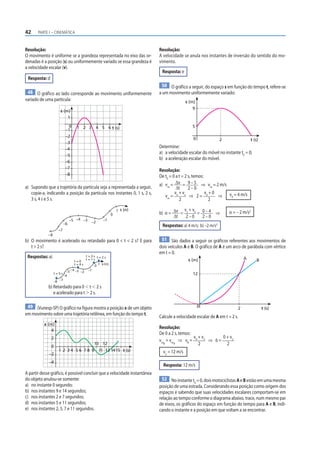 42 PARTE I – CINEMÁTICA
Resolução:
O movimento é uniforme se a grandeza representada no eixo das or-
denadas é a posição (s) ou uniformemente variado se essa grandeza é
a velocidade escalar (v).
Resposta: d
48 O gráfico ao lado corresponde ao movimento uniformemente
variado de uma partícula:
0 5
4
3
2
1 t (s)
–6
–5
–4
–3
–2
–1
1
s (m)
–7
–8
6
a) Supondo que a trajetória da partícula seja a representada a seguir,
copie-a, indicando a posição da partícula nos instantes 0, 1 s, 2 s,
3 s, 4 s e 5 s.
–8
–7
–6
–5 –4 –3 –2
–1
0
1 s (m)
b) O movimento é acelerado ou retardado para 0  t  2 s? E para
t  2 s?
Respostas: a)
t = 5 s
–8
–7
–6
–5
–4 –3 –2
–1
1 s (m)
0
t = 4 s
t = 0
t = 1 s
t = 2 s
t = 3 s
b) Retardado para 0  t  2 s
e acelerado para t  2 s.
49 (Vunesp-SP) O gráfico na figura mostra a posição x de um objeto
em movimento sobre uma trajetória retilínea, em função do tempo t.
2 3 4 5 6 7 8 9
10
11
12
13 1415
x (m)
1
–4
4
2
–2
0
t (s)
A partir desse gráfico, é possível concluir que a velocidade instantânea
do objeto anulou-se somente:
a) no instante 0 segundo;
b) nos instantes 9 e 14 segundos;
c) nos instantes 2 e 7 segundos;
d) nos instantes 5 e 11 segundos;
e) nos instantes 2, 5, 7 e 11 segundos.
Resolução:
A velocidade se anula nos instantes de inversão do sentido do mo-
vimento.
Resposta: e
50 O gráfico a seguir, do espaço s em função do tempo t, refere-se
a um movimento uniformemente variado:
0
5
9
2 t (s)
s (m)
Determine:
a) a velocidade escalar do móvel no instante t0
= 0;
b) a aceleração escalar do móvel.
Resolução:
De t0
= 0 a t = 2 s, temos:
a) vm
= Δv
Δt
= 9 – 5
2 – 0
⇒ vm
= 2 m/s
vm
=
v0
+ v2
2
⇒ 2 =
v0
+ 0
2
⇒ v0
= 4 m/s
b) α = Δv
Δt
=
v2
+ v0
2 – 0
= 0 – 4
2 – 0
⇒ α = – 2 m/s2
Respostas: a) 4 m/s; b) –2 m/s2
51 São dados a seguir os gráficos referentes aos movimentos de
dois veículos A e B. O gráfico de A é um arco de parábola com vértice
em t = 0.
0
12
2 t (s)
s (m) A B
Calcule a velocidade escalar de A em t = 2 s.
Resolução:
De 0 a 2 s, temos:
vmB
= vmA
⇒ vB
=
v0
+ v2
2
⇒ 6 =
0 + v2
2
v2
= 12 m/s
Resposta: 12 m/s
52 No instante t0
= 0, dois motociclistas A e B estão em uma mesma
posição de uma estrada. Considerando essa posição como origem dos
espaços e sabendo que suas velocidades escalares comportam-se em
relação ao tempo conforme o diagrama abaixo, trace, num mesmo par
de eixos, os gráficos do espaço em função do tempo para A e B, indi-
cando o instante e a posição em que voltam a se encontrar.
 