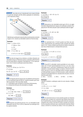 44 PARTE I – CINEMÁTICA
55 E.R. Uma esfera de aço é abandonada numa rampa inclinada
na qual está colocada uma fita métrica graduada em centímetros,
como representa a figura.
0
2
0
4
0
6
0
8
0
1
0
0
1
2
0
1
4
0
1
6
0
1
8
0
v0 = 0
v = ?
Sabendoqueaaceleraçãoescalardaesferaépraticamenteconstante
e igual a 5 m/s2
, calcule sua velocidade escalar v no final da rampa.
Resolução:
Temos: s0
= 20 cm = 0,2 m
s = 180 cm = 1,8 m
v0
= 0 e
α = 5 m/s2
Então: v2
= v0
2
+ 2α(s – s0
)
v2
= 02
+ 2 · 5 · (1,8 – 0,2) ⇒ v = 4 m/s
56 No tubo de imagem de um televisor, um elétron, liberado com
velocidade nula por um filamento quente, é acelerado uniformemente
por um campo elétrico, atingindo a velocidade de 6 · 106
m/s após per-
correr 1,8 cm. Calcule a aceleração escalar desse elétron.
Resolução:
v0
= 0; v = 6 · 106
m/s; Δs = 1,8 · 10–2
m
v2
= v2
9
+ 2αΔs
36 · 1012
= 2α · 1,8 · 10–2
⇒ α = 1 · 1015
m/s2
Resposta: 1 · 1015
m/s2
57 Um foguete parte do repouso de uma plataforma de lançamen-
to, com aceleração escalar de 440 m/s2
, suposta constante, que é man-
tida nos primeiros 19,8 m da subida. Calcule:
a) a velocidade escalar do foguete no final desse deslocamento;
b) o tempo decorrido para essa velocidade ser atingida.
Resolução:
a) v2
= v2
0
+ 2αΔs
v2
= 2 · 440 · 19,8 = 17424 ⇒ v = 132 m/s
b) v = v0
+ α t
132 = 440t ⇒ t = 0,3 s
Respostas: a) 132 m/s; b) 0,3 s
58 Enquanto uma partícula percorre 10 m, sua velocidade escalar
instantânea varia de 10 m/s a 20 m/s. Determine sua aceleração esca-
lar, suposta constante.
Resolução:
v2
= v2
0
+ 2αΔs ⇒ 202
= 102
+ 2α · 10
α = 15 m/s2
Resposta: 15 m/s2
59 Deslocando-se com velocidade escalar igual a 30 m/s, um vagão
ferroviárioédesaceleradoatéorepousocomaceleraçãoconstante.Ova-
gão percorre 100 metros até parar. Qual a aceleração escalar do vagão?
Resolução:
v2
= v2
0
+ 2αΔs ⇒ 02
= 302
+ 2α · 100
α = – 4,5 m/s2
Resposta: – 4,5 m/s2
60 Um automóvel está a 72 km/h quando seus freios são acio-
nados, imprimindo-lhe uma aceleração escalar constante de módulo
igual a 5 m/s2
. Calcule a distância que ele percorre desde o instante em
que inicia a freada até parar e a duração desse percurso.
Resolução:
• v2
= v2
0
+ 2αΔs ⇒ 02
= 202
+ 2 · (– 5) · Δs
Δs = 40 m
• v = v0
+ α t ⇒ 0 = 20 – 5t ⇒ t = 4 s
Resposta: 40 m e 4 s respectivamente
61 (Fuvest-SP) A velocidade máxima permitida em uma autoes-
trada é de 110 km/h (aproximadamente 30 m/s) e um carro, nessa
velocidade, leva 6 s para parar completamente. Diante de um posto
rodoviário, os veículos devem trafegar no máximo a 36 km/h (10 m/s).
Assim, para que os carros em velocidade máxima consigam obedecer
ao limite permitido ao passar em frente do posto, a placa referente à
redução de velocidade deverá ser colocada antes do posto a uma dis-
tância de, pelo menos:
a) 40 m. b) 60 m. c) 80 m. d) 90 m. e) 100 m.
Resolução:
Supondo constante a aceleração escalar do carro durante a freada,
temos:
• v = v0
+ α t
0 = 30 + α · 6 ⇒ α = – 5 m/s2
• v2
= v2
0
+ 2αΔs
102
= 302
+ 2 · (– 5) · Δs ⇒ Δs = 80 m
Resposta: c
62 Um automóvel movia-se numa avenida quando seu motorista
percebeu que o semáforo do cruzamento logo adiante estava fecha-
do. O motorista freou, mas não conseguiu parar antes do cruzamento,
atingindo outro veículo. Com base nos danos causados nos veículos,
técnicos da polícia estimaram que o automóvel do motorista infrator
estava a 36 km/h no momento da colisão. A 50 m do acidente, foi
 