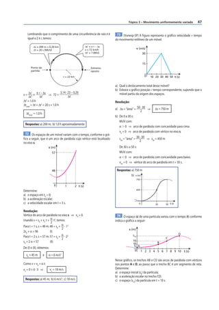 47
Tópico 3 – Movimento uniformemente variado
Lembrando que o comprimento de uma circunferência de raio r é
igual a 2 π r, temos:
r = 23 km
Ponto de
partida
Extremo
oposto
Δs = 200 m = 0,20 km
Δt = 20 s (MUV)
Δs’ = π r – Δs
v = 72 km/h
Δt’ = ? (MU)
v = Δs’
Δt’
= π r – Δs
Δt’
⇒ 72 =
3,14 · 23 – 0,20
Δt’
Δt’ = 1,0 h
Δttotal
= Δt + Δt’ = 20 s + 1,0 h
Δttotal
⯝ 1,0 h
Respostas: a) 200 m; b) 1,0 h aproximadamente
72 Os espaços de um móvel variam com o tempo, conforme o grá-
fico a seguir, que é um arco de parábola cujo vértice está localizado
no eixo s:
0
s (m)
t (s)
57
48
1 2
Determine:
a) o espaço em t0
= 0;
b) a aceleração escalar;
c) a velocidade escalar em t = 3 s.
Resolução:
Vértice do arco de parábola no eixo s ⇒ v0
= 0.
Usando s = s0
+ v0
t + α
2
t2
, temos:
Para t = 1 s, s = 48 m: 48 = s0
+ α
2
· 12
2s0
+ α = 96 (I)
Para t = 2 s, s = 57 m: 57 = s0
+ α
2
· 22
s0
+ 2 α = 57 (II)
De (I) e (II), obtemos:
s0
= 45 m e α = 6 m/s2
Como v = v0
+ α t:
v3
= 0 + 6 · 3 ⇒ v3
= 18 m/s
Respostas: a) 45 m; b) 6 m/s2
; c) 18 m/s
73 (Vunesp-SP) A figura representa o gráfico velocidade × tempo
do movimento retilíneo de um móvel.
0
v (m/s)
t (s)
15
10
30
20 30 40 50
a) Qual o deslocamento total desse móvel?
b) Esboce o gráfico posição × tempo correspondente, supondo que o
móvel partiu da origem dos espaços.
Resolução:
a) Δs = “área” = 50 · 30
2
⇒ Δs = 750 m
b) De 0 a 30 s:
MUV com:
α  0 ⇒ arco de parábola com concavidade para cima.
v0
= 0 ⇒ arco de parábola com vértice no eixo s.
s30
= “área” = 30 · 30
2
⇒ s30
= 450 m
De 30 s a 50 s:
MUV com:
α  0 ⇒ arco de parábola com concavidade para baixo.
v50
= 0 ⇒ vértice do arco de parábola em t = 50 s.
Respostas: a) 750 m
b)
50
0
750
30
450
s (m)
t (s)
74 O espaço (s) de uma partícula variou com o tempo (t) conforme
indica o gráfico a seguir:
0
s (m)
t (s)
s0
1
10
2 4 5 8 10
D
C
B
16
s10
A
3 6 7 9
Nesse gráfico, os trechos AB e CD são arcos de parábola com vértices
nos pontos A e D, ao passo que o trecho BC é um segmento de reta.
Determine:
a) o espaço inicial (s0
) da partícula;
b) a aceleração escalar no trecho CD;
c) o espaço (s10
) da partícula em t = 10 s.
 