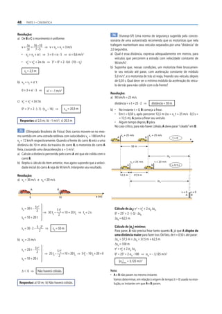 48 PARTE I – CINEMÁTICA
Resolução:
a) De B a C o movimento é uniforme:
v = Δs
Δt
= 16 –10
7 –5
⇒ v = vB
= vC
= 3 m/s
• vB
= vA
+ α t ⇒ 3 = 0 + α · 5 ⇒ α = 0,6 m/s2
• vB
2
= vA
2
+ 2α Δs ⇒ 32
= 02
+ 2 · 0,6 · (10 – s0
)
s0
= 2,5 m
b) vD
= vC
+ α’ t
0 = 3 + α’ · 3 ⇒ α’ = –1 m/s2
c) vD
2
= vC
2
+ 2α’Δs
02
= 32
+ 2 · (–1) · (s10
– 16) ⇒ s10
= 20,5 m
Respostas: a) 2,5 m; b) –1 m/s2
; c) 20,5 m
75 (Olimpíada Brasileira de Física) Dois carros movem-se no mes-
mo sentido em uma estrada retilínea com velocidades vA
= 108 km/h e
vB
= 72 km/h respectivamente. Quando a frente do carro A está a uma
distância de 10 m atrás da traseira do carro B, o motorista do carro A
freia, causando uma desaceleração a = 5 m/s2
.
a) Calcule a distância percorrida pelo carro A até que ele colida com o
carro B.
b) Repita o cálculo do item anterior, mas agora supondo que a veloci-
dade inicial do carro A seja de 90 km/h. Interprete seu resultado.
Resolução:
a) vA
= 30 m/s e vB
= 20 m/s
A
0 10 s (m)
B
sA
= 30 t – 5 t2
2
sB
= 10 + 20 t
⇒ 30 te
–
5 te
2
2
= 10 + 20 te
⇒ te
= 2 s
sA
= 30 · 2 – 5 · 22
2
⇒ sA
= 50 m
b) vA
= 25 m/s
sA
= 25 t – 5 t2
2
sB
= 10 + 20 t
⇒ 25te
–
5 te
2
2
=10+20te
⇒ 5te
2
–10te
+20=0
Δ  0 ⇒ Não haverá colisão.
Respostas: a) 50 m; b) Não haverá colisão.
76 (Vunesp-SP) Uma norma de segurança sugerida pela conces-
sionária de uma autoestrada recomenda que os motoristas que nela
trafegam mantenham seus veículos separados por uma “distância” de
2,0 segundos.
a) Qual é essa distância, expressa adequadamente em metros, para
veículos que percorrem a estrada com velocidade constante de
90 km/h?
b) Suponha que, nessas condições, um motorista freie bruscamen-
te seu veículo até parar, com aceleração constante de módulo
5,0 m/s2
, e o motorista de trás só reaja, freando seu veículo, depois
de 0,50 s. Qual deve ser o mínimo módulo da aceleração do veícu-
lo de trás para não colidir com o da frente?
Resolução:
a) 90 km/h = 25 m/s
distância = v t = 25 · 2 ⇒ distância = 50 m
b) • No instante t = 0, B começa a frear.
• Em t = 0,50 s, após percorrer 12,5 m (Δs = v0
t = 25 m/s · 0,5 s =
= 12,5 m), A passa a frear seu veículo.
• Algum tempo depois, B pára.
No caso crítico, para não haver colisão, A deve parar “colado” em B:
50 m
12,5 m 37,5 m
A B
A B
s
A B
ΔsB
ΔsA
v = 0
v = 0
v  25 m/s
v0
= 25 m/s
v0
= 25 m/s
v0
= 25 m/s
t = 0,5 s
t = 0
Cálculo de ΔsB
: v2
= v0
2
+ 2 αB
ΔsB
02
= 252
+ 2 · (–5) · ΔsB
ΔsB
= 62,5 m
Cálculo de |αA
| mínimo:
Para parar, A não precisa frear tanto quanto B, já que A dispõe de
uma distância maior para fazer isso. De fato, de t = 0,50 s até parar:
ΔsA
= 37,5 m + ΔsB
= 37,5 m + 62,5 m
ΔsA
= 100 m
v2
= v0
2
+ 2 αA
ΔsA
02
= 252
+ 2 αA
· 100 ⇒ αA
= – 3,125 m/s2
|αA
|mín
= 3,125 m/s2
Nota:
• A e B não param no mesmo instante.
Vamos determinar, em relação à origem de tempo (t = 0) usada na reso-
lução, os instantes em que A e B param.
 
