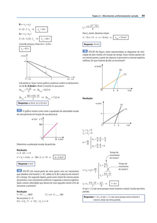 49
Tópico 3 – Movimento uniformemente variado
B: v = v0
+ αB
t
0 = 25 – 5 tP
B
⇒ tP
B
= 5,0 s
A: v = v0
+ αA
t’
0 = 25 – 3,125 · t’P
A
⇒ t’P
A
= 8,0 s
Como A começou a frear em t = 0,50 s:
tP
A
= 8,5 s
25
0 0,5 5
A
B
8,5 t (s)
v (m/s)
Calculando as “áreas” nesses gráficos, podemos conferir os deslocamen-
tos de A e B desde t = 0 até o instante em que param:
ΔsBtotal
= 5 · 25
2
⇒ ΔsBtotal
= 62,5 m
ΔsAtotal
=
(8,5 + 0,5) · 25
2
⇒ ΔsAtotal
= 112,5 m
Respostas: a) 50 m; b) 3,125 m/s2
77 O gráfico mostra como varia o quadrado da velocidade escalar
de uma partícula em função de sua abscissa s:
v2
(m2
· s–2
)
0 s (m)
100
10
Determine a aceleração escalar da partícula.
Resolução:
v = 0 em s = 0
v2
= v0
2
+ 2 αΔs ⇒ 100 = 2 · α · 10 ⇒ α = 5 m/s2
Resposta: 5 m/s2
78 (FEI-SP) Um móvel parte de certo ponto com um movimento
que obedece à lei horária S = 4t2
, válida no SI. S é a abscissa do móvel e
t é o tempo. Um segundo depois, parte outro móvel do mesmo ponto
do primeiro, com movimento uniforme e seguindo a mesma trajetória.
Qual a menor velocidade que deverá ter esse segundo móvel a fim de
encontrar o primeiro?
Resolução:
S = 4 t2
.......... MUV S’ = v (t –1) .......... MU
No encontro: S = S’
4 te
2
= v (te
–1) ⇒ 4 te
2
– v te
+ v = 0
te
= v ± v2
– 16 v
8
Para te
existir, devemos impor:
v2
– 16 v  0 ⇒ v  16 m/s ⇒ vmín
= 16 m/s
Resposta: 16 m/s
79 (FEI-SP) Na figura, estão representados os diagramas de velo-
cidade de dois móveis em função do tempo. Esses móveis partem de
um mesmo ponto, a partir do repouso, e percorrem a mesma trajetória
retilínea. Em que instante (s) eles se encontram?
0
v (m/s)
t (s)
3 4
(1)
(2)
Resolução:
0
v (m/s)
V
t (s)
3 4
(1)
(2)
s01
= s02
= 0
v01
= v02
= 0
α = Δv
Δt
α1
= V – 0
4 – 0
= V
4
α2
=
V – 0
4 – 3
= V
Tempo de
movimento
do móvel 2
Tempo de
movimento
do móvel 1
s = s0
+ v0
t + αt2
2
s1
= V t2
4 · 2
s2
=
V (t – 3)2
2
s2
= s1
: V (t – 3)2
2
= V t2
8
⇒ t = 6 s
A raiz t = 2 s não serve porque nesse instante o móvel 2 ainda não tinha
partido.
Respostas: t = 6 s ; A raiz t = 2 s não serve porque nesse instante o
móvel 2 ainda não tinha partido.
 