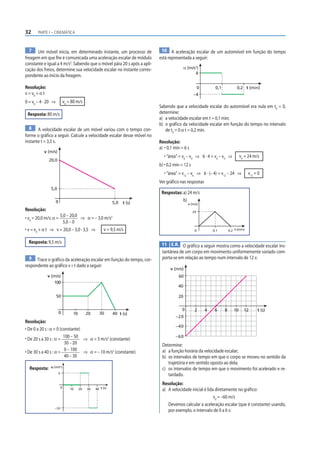 32 PARTE I – CINEMÁTICA
7 Um móvel inicia, em determinado instante, um processo de
freagem em que lhe é comunicada uma aceleração escalar de módulo
constante e igual a 4 m/s2
. Sabendo que o móvel pára 20 s após a apli-
cação dos freios, determine sua velocidade escalar no instante corres-
pondente ao início da freagem.
Resolução:
v = v0
+ α t
0 = v0
– 4 · 20 ⇒ v0
= 80 m/s
Resposta: 80 m/s
8 A velocidade escalar de um móvel variou com o tempo con-
forme o gráfico a seguir. Calcule a velocidade escalar desse móvel no
instante t = 3,5 s.
5,0
5,0
20,0
v (m/s)
t (s)
0
Resolução:
• v0
= 20,0 m/s; α =
5,0 – 20,0
5,0 – 0
⇒ α = – 3,0 m/s2
• v = v0
+ α t ⇒ v = 20,0 – 3,0 · 3,5 ⇒ v = 9,5 m/s
Resposta: 9,5 m/s
9 Trace o gráfico da aceleração escalar em função do tempo, cor-
respondente ao gráfico v × t dado a seguir:
0
v (m/s)
t (s)
10 20 30 40
50
100
Resolução:
• De 0 a 20 s : α = 0 (constante)
• De 20 s a 30 s : α =
100 – 50
30 – 20
⇒ α = 5 m/s2
(constante)
• De 30 s a 40 s : α =
0 – 100
40 – 30
⇒ α = – 10 m/s2
(constante)
Resposta:
10 20 30 40 t (s)
α (m/s2
)
0
5
–10
10 A aceleração escalar de um automóvel em função do tempo
está representada a seguir:
0 t (min)
0,1
–4
4
0,2
α (m/s2
)
Sabendo que a velocidade escalar do automóvel era nula em t0
= 0,
determine:
a) a velocidade escalar em t = 0,1 min;
b) o gráfico da velocidade escalar em função do tempo no intervalo
de t0
= 0 α t = 0,2 min.
Resolução:
a) • 0,1 min = 6 s
• “área” = v6
– v0
⇒ 6 · 4 = v6
– v0
⇒ v6
= 24 m/s
b) • 0,2 min = 12 s
• “área” = v12
– v6
⇒ 6 · (– 4) = v12
– 24 ⇒ v12
= 0
Ver gráfico nas respostas
Respostas: a) 24 m/s
b)
0,1
0
24
v (m/s)
0,2 t (min)
11 E.R. O gráfico a seguir mostra como a velocidade escalar ins-
tantânea de um corpo em movimento uniformemente variado com-
porta-se em relação ao tempo num intervalo de 12 s:
0
v (m/s)
t (s)
20
40
60
–20
–40
–60
2 4 6 12
10
8
Determine:
a) a função horária da velocidade escalar;
b) os intervalos de tempo em que o corpo se moveu no sentido da
trajetória e em sentido oposto ao dela;
c) os intervalos de tempo em que o movimento foi acelerado e re-
tardado.
Resolução:
a) A velocidade inicial é lida diretamente no gráfico:
v0
= –60 m/s
Devemos calcular a aceleração escalar (que é constante) usando,
por exemplo, o intervalo de 0 a 6 s:
 