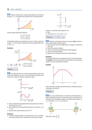 50 PARTE I – CINEMÁTICA
80 A figura a seguir ilustra a representação gráfica de uma função
do tipo y = k · xn
, em que k é uma constante e n é um inteiro positivo.
0
y
x
a
b
A área da região destacada é dada por:
Área = a · b
n + 1
A velocidade escalar de uma partícula varia com o tempo, segundo a
função v = 3t4
(SI). Calcule a distância percorrida pela partícula entre
t0
= 0 e t = 2 s.
Resolução:
0
v (m/s)
t (s)
a = 2
b = 48
Δs
Δs = a b
n + 1
= 2 · 48
4 + 1
= 96
5
⇒ Δs = 19,2 m
Resposta: 19,2 m
81 Uma partícula move-se num plano determinado por dois eixos
cartesianos ortogonais 0x e 0y e suas coordenadas de posição x e y
variam com o tempo t, conforme os gráficos a seguir.
x (m)
0 t (s)
10
5
5
0
y (m)
t (s)
10
5
5
a) Qual o comprimento da trajetória descrita pela partícula no interva-
lo de tempo de 0 a 10 s?
b) Qual a distância entre as posições da partícula nos instantes t0
= 0 e
t = 10 s?
c) Quantas vezes a partícula parou de 0 a 10 s?
Resolução:
a) Como x é constante e igual a 4 m e y varia entre 3 m e 7 m, a trajetó-
ria descrita no plano Oxy é o segmento de reta traçado na figura:
y (m)
x (m)
7
3
0 4
Portanto, o comprimento da trajetória é 4 m.
b) Nula.
c) Duas vezes: em t = 2,5 s e em t = 7,5 s
Respostas: a) 4 m; b) Nula; c) Duas
82 Dado que a aceleração escalar de um corpo é nula em determi-
nado instante, pode-se afirmar que ele:
a) está no ponto mais alto atingido após ser lançado verticalmente
para cima;
b) está em movimento uniforme;
c) está num movimento uniformemente variado qualquer;
d) está em movimento retilíneo;
e) pode estar em movimento variado não-uniformemente.
Resolução:
O enunciado informou que a aceleração escalar é nula em determina-
do instante. Portanto, não sabemos se ela também é nula nos demais
instantes. Por isso, a alternativa correta é e.
Exemplo:
v
O T t
Nesse movimento variado não-uniformemente, a aceleração escalar é
nula apenas no instante T.
Resposta: e
83 Dois corpos A e B, ambos em movimento uniformemente va-
riado ao longo de um eixo x, se cruzam duas vezes: no instante t1
e no
instante t2
. Suas velocidades escalares são respectivamente iguais a vA
e vB
, no instante t1
, e v’A
e v’B
, no instante t2
:
B
A
B
x
A
t1
vB
vA
v‘
B
v‘
A
t2
Determine a razão
vA
– vB
v’
A
– v’
B
.
 
