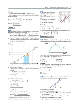 51
Tópico 3 – Movimento uniformemente variado
Resolução:
• Entre t1
e t2
, Δx e Δt são iguais para A e B. Portanto: vmA
= vmB
.
• Lembrando que, num MUV, vm
é a média aritmética das velocidades
inicial e final, temos:
vmA
= vmB
⇒
vA
–v’
A
2
=
vB
– v’
B
2
⇒ vA
– vB
= – (v’
A
– v’
B
)
Portanto:
vA
– vB
v’
A
– v’
B
= – 1
Resposta: –1
84 Um corpo, inicialmente em repouso, entra em movimento com
aceleração escalar constante α, no instante t0
= 0.
a) Mostre que as diferenças entre as distâncias percorridas em inter-
valos de tempo consecutivos e iguais a 1 unidade de tempo são
sempre as mesmas e têm o mesmo valor numérico de α.
b) Determine a distância percorrida durante a enésima unidade de
tempo. Verifique que ela é um múltiplo ímpar da distância percorri-
da na primeira unidade de tempo.
Resolução:
1
0
α
αt
α n
Δs Δs’
α (t + 1)
α (t + 2)
α (n – 1)
t t + 1 t + 2 n –1 n t
v
v = α t
a) Seja t um instante qualquer.
A diferença entre Δs’ e Δs é igual à “área” do retângulo destacado
em laranja:
Δs’ – Δs = [(t+2)–(t+1)]
base
· [α (t + 1) – α t]
altura
Δs’ – Δs = α
b) Na n-ésima unidade de tempo:
Δsn
=
α (n –1) + α n
2
· 1 ⇒ Δsn
= α n – α
2
Δsn
= (2n – 1) α
2
Na primeira unidade de tempo:
Δs1
= 1 · α
2
= α
2
Como 2n é par, temos que (2n – 1) é ímpar:
Portanto: Δsn
é um múltiplo ímpar de Δs1
.
Respostas: a) Demonstração; b) Δsn
= (2n – 1) α
2
85 Na figura está representa-
da graficamente a função horária
s = t2
– 2t (SI).
Calcule a velocidade escalar em
t = 2 s:
a) por meio da função horária da
velocidade;
b) por meio do gráfico dado.
Resolução:
a) s = t2
– 2t ⇒ v = – 2 + 2t
Em t = 2 s: v = –2 + 2 · 2 ⇒ v = 2 m/s
b) Usandootriânguloretângulodestacadonafigura,temos,emt=2s:
v = Δs
Δt
= 3 – 0
3,5 – 2
⇒ v = 2 m/s
Respostas: a) 2 m/s; b) 2 m/s
86 (UFMG) Um carro está andando ao longo de uma estrada reta e
plana.Suaposiçãoemfunçãodotempoestárepresentadanestegráfico:
P
Q
R
Posição
Tempo
Sejam vp
, vQ
e vR
os módulos das velocidades do carro, respectivamen-
te, nos pontos P, Q e R indicados nesse gráfico.
Com base nessas informações, é correto afirmar que:
a) vQ
 vP
 vR
. c) vQ
 vR
 vP
.
b) vP
 vR
 vQ
. d) vP
 vQ
 vR
.
Resolução:
O “coeficiente angular” da reta tangente à curva em cada instante for-
nece a velocidade escalar nesse instante. Portanto:
• vR
 0, vP
 0, vQ
= 0 e vR
 vP
• vQ
 vR
 vP
Resposta: c
87 Dois veículos A e B percorrem uma mesma rodovia. Suas posi-
ções variam com o tempo, como mostra o diagrama a seguir:
0
s
t
t1
A
B
Indique a alternativa incorreta:
a) A velocidade escalar de A é constante.
b) No instante t1
, o movimento de B deixa de ser acelerado para tor-
nar-se retardado.
c) A velocidade escalar de B igualou-se à de A em duas ocasiões.
d) A velocidade escalar de B nunca foi negativa.
e) A e B nunca tiveram velocidades escalares iguais.
2 3
–1
0
2
1
s (m)
t (s)
4
6
8
4
R
e
t
a
t
a
n
g
e
n
t
e
 