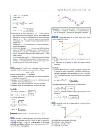 33
Tópico 3 – Movimento uniformemente variado
• Em t0
= 0: v0
= –60 m/s;
• Em t = 6 s: v = 0.
Então:
α =
v – v0
t – t0
=
0 – (–60)
6 – 0
⇒ α = 10 m/s2
Assim:
v = v0
+ α t ⇒ v = –60 + 10t (SI)
b) No intervalo de tempo dado por 0 ≤ t < 6 s, o corpo moveu-se
em sentido oposto ao da trajetória, pois sua velocidade escalar
foi negativa (movimento retrógrado). Entretanto, no intervalo
dado por 6 s < t ≤ 12 s, o movimento deu-se no mesmo sentido
da trajetória, pois a velocidade escalar foi positiva (movimento
progressivo).
Observe que t = 6 s é o instante em que o corpo para e inverte o
sentido do movimento.
c) No intervalo dado por 0 ≤ t < 6 s, o movimento foi retardado,
porque o módulo da velocidade escalar instantânea diminuiu
com o tempo, ou porque a velocidade escalar e a aceleração
escalar tiveram sinais contrários (velocidade negativa e acele-
ração positiva).
Já no intervalo dado por 6 s < t ≤ 12 s, o movimento foi acelerado,
porque o módulo da velocidade escalar instantânea cresceu com
o tempo, ou porque a velocidade escalar e a aceleração escalar
tiveram sinais iguais (ambas foram positivas).
12 Uma partícula move-se numa trajetória orientada, tendo sua
velocidade escalar variando com o tempo conforme a função:
v = 20 – 4t (SI)
Essa função é definida para t ≥ 0. Determine:
a) para que valores de t a partícula move-se no sentido da trajetória
(movimento progressivo);
b) para que valores de t a partícula move-se em sentido oposto ao da
trajetória (movimento retrógrado);
c) para que valores de t o movimento da partícula é acelerado;
d) para que valores de t o movimento da partícula é retardado.
Resolução:
a) 20 – 4 t > 0 ⇒ 4 t < 20 ⇒ 0 ≤ t < 5 s
b) 20 – 4 t < 0 ⇒ 4 t > 20 ⇒ t > 5 s
c) v e α com mesmo sinal:
• α < 0
• v < 0 ⇒ t > 5 s
d) v e α com sinais contrários:
• α < 0
• v > 0 ⇒ 0 ≤ t < 5 s
Respostas: a) 0 ≤ t  5 s; b) t  5 s; c) t  5 s; d) 0 ≤ t  5 s
13 A velocidade escalar de um corpo varia em função do tempo,
como está representado no gráfico a seguir. Em cada um dos trechos
de I a VII, classifique o movimento em: progressivo ou retrógrado;
acelerado, retardado ou uniforme. Caso o corpo não esteja em movi-
mento, classifique-o em repouso.
0
v
t
III
II
I
IV
V
VI
VII
Respostas: I – Progressivo e acelerado; II – Progressivo e uniforme;
III – Progressivo e retardado; IV – Repouso; V – Retrógrado e acele-
rado; VI – Retrógrado e uniforme; VII – Retrógrado e retardado.
14 E.R. A velocidade escalar de um móvel variou com o tempo
conforme o gráfico seguinte:
0
10
5
20
30
v (m/s)
t (s)
Calcule:
a) a distância percorrida pelo móvel no intervalo de tempo de
0 a 5 s;
b) a velocidade escalar média do móvel no mesmo intervalo
de tempo.
Resolução:
a) Como a velocidade escalar instantânea foi positiva durante todo
o intervalo de tempo considerado, concluímos que a distância
percorrida (d) é igual à variação de espaço (Δs), que é dada pela
“área” entre o gráfico e o eixo dos tempos (“área” de um trapézio).
Assim:
d = “área” =
(30 + 10)
2
· 5 ⇒ d = 100 m
b) Aplicando a fórmula da velocidade escalar média, temos:
vm
=
Δs
Δt
= 100
5
⇒ vm
= 20 m/s
Note que vm
é a média aritmética entre as velocidades nos instan-
tes 0 e 5 s:
vm
=
v0
+ v5
2
= 10 + 30
2
⇒ vm
= 20 m/s
15 A velocidade escalar de um corpo varia com o tempo, conforme
o gráfico seguinte:
0 5
10
v (m/s)
t (s)
No intervalo de tempo de 0 a 5 s, determine:
a) a aceleração escalar da partícula;
b) a distância percorrida por ela;
c) a velocidade escalar média.
 