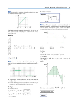 35
Tópico 3 – Movimento uniformemente variado
20 (Cesgranrio-RJ) A velocidade de uma partícula varia com o pas-
sar do tempo conforme o gráfico abaixo.
0 1 2 3 4
v (m/s)
t (s)
O seu deslocamento do instante 0 s até o instante 1 s foi de 1,5 m. Por
meio da observação do gráfico, diga qual é o deslocamento entre os
instantes 2 s e 3 s.
Resolução:
d
d
d
d
d
d
0 1
2 3
d
d
d
d
“Área” = Δs ⇒ 3d = 1,5 m ⇒ d = 0,5 m
Δs = “área” = 7d = 7 · 0,5 m ⇒ Δs = 3,5 m
Resposta: 3,5 m
21 Sabe-se que no instante t0
= 0 a velocidade escalar de uma par-
tícula era de 10 m/s e que sua aceleração escalar variou conforme o
gráfico:
t (s)
4
2
0
α (m/s2
)
5 10 15
a) Trace o gráfico da velocidade escalar em função do tempo, de
t0
= 0 a t = 15 s.
b) É correto afirmar que sempre que a aceleração escalar de uma par-
tícula diminui sua velocidade escalar também diminui?
Resolução:
Δv = “área”; v0
= 10 m/s
• v5
– v0
= 20 ⇒ v5
– 10 = 20 ⇒ v5
= 30 m/s
• v10
– v5
= 10 ⇒ v10
– 30 = 10 ⇒ v10
= 40 m/s
• v15
= v10
= 40 m/s
Ver gráfico nas Respostas.
Resposta: a)
40
v (m/s)
30
20
10
0 5 10 15 t (s)
b) Não.
22 (Mack-SP) Gustavo, estudando o movimento retilíneo de um
pequeno corpo, a partir do repouso, verifica que a aceleração escalar
varia com o tempo de acordo com o gráfico dado. O espaço efetiva-
mente percorrido pelo móvel nos primeiros 10 s de movimento é:
2
0
–4
6 10
a (m/s2
)
4 t (s)
a) 24 m. c) 72 m. e) 120 m.
b) 48 m. d) 96 m.
Resolução:
• v0
= 0
• De 0 a 4 s : Δv = “área” ⇒ v4
– v0
= 4 · 2 ⇒ v4
= 8 m/s
• v6
= v4
= 8 m/s
• De 6 s a 10 s : Δv = “área” ⇒ v10
– v6
= 4 · (– 4) ⇒ v10
– 8 = – 16 ⇒
⇒ v10
= – 8 m/s
• v (m/s)
8
– 8
0 4
A1
A2
6 8
10
v (m/s)
t (s)
distância percorrida = A1
+ | A2
| =
(8 + 2) · 8
2
+
2 · 8
2
= 48
distância percorrida = 48 m
Resposta: b
 