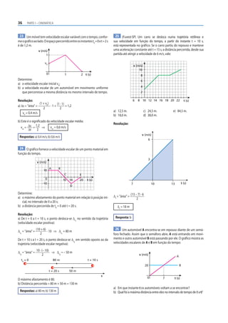 36 PARTE I – CINEMÁTICA
23 Ummóveltemvelocidadeescalarvariávelcomotempo,confor-
meográficoaolado.Oespaçopercorridoentreosinstantest0
=0et=2s
é de 1,2 m.
0 2
1
v0
1
v (m/s)
t (s)
Determine:
a) a velocidade escalar inicial v0
;
b) a velocidade escalar de um automóvel em movimento uniforme
que percorresse a mesma distância no mesmo intervalo de tempo.
Resolução:
a) Δs = “área” =
(1 + v0
)
2
· 1 +
(1 · 1)
2
= 1,2
v0
= 0,4 m/s
b) Este é o significado da velocidade escalar média:
vm
= Δs
Δt
=
1,2
2
⇒ vm
= 0,6 m/s
Respostas: a) 0,4 m/s; b) 0,6 m/s
24 O gráfico fornece a velocidade escalar de um ponto material em
função do tempo.
0 10 t (s)
14 20
10
–10
A B
C
D
E
v (m/s)
Determine:
a) o máximo afastamento do ponto material em relação à posição ini-
cial, no intervalo de 0 a 20 s;
b) a distância percorrida de t0
= 0 até t = 20 s.
Resolução:
a) De t = 0 a t = 10 s, o ponto desloca-se Δs1
no sentido da trajetória
(velocidade escalar positiva):
Δs1
= “área” =
(10 + 6)
2
· 10 ⇒ Δs1
= 80 m
De t = 10 s a t = 20 s, o ponto desloca-se Δs2
em sentido oposto ao da
trajetória (velocidade escalar negativa):
Δs2
= “área” =
10 · (– 10)
2
⇒ Δs2
= – 50 m
t0
= 0 80 m
50 m
s
t = 10 s
t = 20 s
O máximo afastamento é 80.
b) Distância percorrida = 80 m + 50 m = 130 m
Respostas: a) 80 m; b) 130 m
25 (Fuvest-SP) Um carro se desloca numa trajetória retilínea e
sua velocidade em função do tempo, a partir do instante t = 10 s,
está representada no gráfico. Se o carro partiu do repouso e manteve
uma aceleração constante até t = 15 s, a distância percorrida, desde sua
partida até atingir a velocidade de 6 m/s, vale:
t (s)
4
2
10 12 14 16 18 20 22
8
6
8
10
6
v (m/s)
a) 12,5 m. c) 24,5 m. e) 84,5 m.
b) 18,0 m. d) 38,0 m.
Resolução:
7
3
6
10 13
v (m/s)
t (s)
Δs
= “área” =
(13 – 7) · 6
2
Δs
= 18 m
Resposta: b
26 Um automóvel A encontra-se em repouso diante de um semá-
foro fechado. Assim que o semáforo abre, A está entrando em movi-
mento e outro automóvel B está passando por ele. O gráfico mostra as
velocidades escalares de A e B em função do tempo:
0 7
20
v (m/s)
t (s)
B
A
a) Em que instante t os automóveis voltam a se encontrar?
b) Qualfoiamáximadistânciaentreelesnointervalodetempode0at?
 