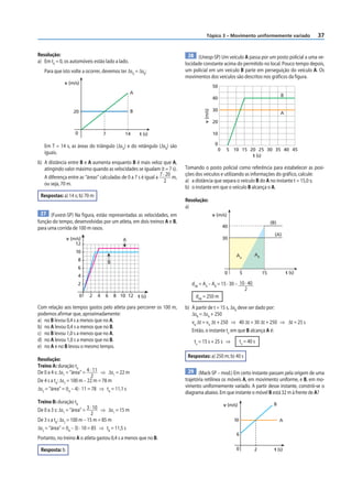 37
Tópico 3 – Movimento uniformemente variado
28 (Unesp-SP) Um veículo A passa por um posto policial a uma ve-
locidade constante acima do permitido no local. Pouco tempo depois,
um policial em um veículo B parte em perseguição do veículo A. Os
movimentos dos veículos são descritos nos gráficos da figura.
50
40
30
20
10
0
0 5 10 15 20 25 30 35 40 45
v
(m/s)
t (s)
A
B
Tomando o posto policial como referência para estabelecer as posi-
ções dos veículos e utilizando as informações do gráfico, calcule:
a) a distância que separa o veículo B do A no instante t = 15,0 s;
b) o instante em que o veículo B alcança o A.
Resolução:
a)
v (m/s)
t (s)
15
5
0
30
40
(B)
(A)
AB
AA
dAB
= AA
– AB
= 15 · 30 – 10 · 40
2
dAB
= 250 m
b) A partir de t = 15 s, ΔsB
deve ser dado por:
ΔsB
= ΔsA
+ 250
vB
Δt = vA
Δt + 250 ⇒ 40 Δt = 30 Δt + 250 ⇒ Δt = 25 s
Então, o instante te
em que B alcança A é:
te
= 15 s + 25 s ⇒ te
= 40 s
Respostas: a) 250 m; b) 40 s
29 (Mack-SP – mod.) Em certo instante passam pela origem de uma
trajetória retilínea os móveis A, em movimento uniforme, e B, em mo-
vimento uniformemente variado. A partir desse instante, constrói-se o
diagrama abaixo. Em que instante o móvel B está 32 m à frente de A?
0 2
10
v (m/s)
t (s)
6
B
A
Resolução:
a) Em t0
= 0, os automóveis estão lado a lado.
Para que isto volte a ocorrer, devemos ter ΔsA
= ΔsB
:
v (m/s)
t (s)
20
A
B
0 7 14
Em T = 14 s, as áreas do triângulo (ΔsA
) e do retângulo (ΔsB
) são
iguais.
b) A distância entre B e A aumenta enquanto B é mais veloz que A,
atingindo valor máximo quando as velocidades se igualam (t = 7 s).
A diferença entre as “áreas” calculadas de 0 a 7 s é igual a
7 · 20
2
m,
ou seja, 70 m.
Respostas: a) 14 s; b) 70 m
27 (Fuvest-SP) Na figura, estão representadas as velocidades, em
função do tempo, desenvolvidas por um atleta, em dois treinos A e B,
para uma corrida de 100 m rasos.
10
12
6
8
4
2
0
v (m/s)
t (s)
2 6 10
4 8 12
A
B
Com relação aos tempos gastos pelo atleta para percorrer os 100 m,
podemos afirmar que, aproximadamente:
a) no B levou 0,4 s a menos que no A.
b) no A levou 0,4 s a menos que no B.
c) no B levou 1,0 s a menos que no A.
d) no A levou 1,0 s a menos que no B.
e) no A e no B levou o mesmo tempo.
Resolução:
Treino A: duração tA
De 0 a 4 s: Δs1
= “área” = 4 · 11
2
⇒ Δs1
= 22 m
De 4 s a tA
: Δs2
= 100 m – 22 m = 78 m
Δs2
= “área” = (tA
– 4) · 11 = 78 ⇒ tA
= 11,1 s
Treino B: duração tB
De 0 a 3 s: Δs1
= “área” = 3 · 10
2
⇒ Δs1
= 15 m
De 3 s a tB
: Δs2
= 100 m – 15 m = 85 m
Δs2
= “área” = (tB
– 3) · 10 = 85 ⇒ tB
= 11,5 s
Portanto, no treino A o atleta gastou 0,4 s a menos que no B.
Resposta: b
 