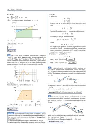 38 PARTE I – CINEMÁTICA
Resolução:
• αB
= Δv
Δt
=
10 – 6
2 – 0
⇒ αB
= 2 m/s2
• Seja t’ o instante procurado. Nesse instante : vB
= 6 + 2t’
v (m/s)
t (s)
t‘
0
6
10
B
A
6 + 2t’
ΔsB
= ΔsA
+ 32
[(6 + 2t’) + 6] t’
2
= 10 t + 32
t’ = 8 s
Resposta: 8 s
30 (UFC-CE) Um veículo está parado ao lado do marco que indica
“km 20” (o marco “km 0” fica em Fortaleza, no bairro Aerolândia) da
rodovia BR 116, que liga Fortaleza ao Sul do Brasil. No instante t = 0, o
veículo começa a se mover, afastando-se de Fortaleza. O gráfico abaixo
mostra como varia sua velocidade escalar em função do tempo. Ao lado
de que marco estará o veículo após se mover durante 60 segundos?
Velocidade
(m/s)
10
0
20
30
40
50
10 Tempo (s)
20 30 40 50 60
Resolução:
Para cálculo da área, o gráfico dado equivale a:
v (m/s)
t (s)
40
0 20 60
⌬s
Δs =
(60 + 40) · 40
2
⇒ Δs = 2 000 m = 2 km ⇒ km 22
Resposta: km 22
31 E.R. No instante adotado como origem dos tempos, o espaço
de uma partícula vale –14 m e sua velocidade escalar é igual a 5 m/s.
Sua aceleração escalar é constante e igual a 2 m/s2
para qualquer
instante t. Determine:
a) o instante em que a partícula passa pela origem dos espaços;
b) avelocidadeescalardapartículaaopassarpelaorigemdosespaços.
Resolução:
a) Temos que:
s0
= –14 m
v0
= 5 m/s
α = 2 m/s2
Como se trata de um MUV, a função horária dos espaços é do
tipo:
s = s0
+ v0
t + α
2
t2
Substituindo os valores de s0
, v0
e α nessa expressão, obtemos:
s = –14 + 5t + t2
(SI)
Na origem dos espaços, temos s = 0. Então:
0 = –14 + 5t + t2
⇒ t = – 5  81
2
donde:
t’ = 2 s ou t” = –7 s
Isso significa que a partícula passa pela origem dos espaços no
instante t’ = 2 s, isto é, 2 segundos após o instante adotado como
origem dos tempos, e no instante t” = –7 s, isto é, 7 segundos an-
tes do instante adotado como origem.
b) Temos que v = v0
+ α t. Assim:
v = 5 + 2t
Em t’ = 2 s ⇒ v’ = 5 + 2(2) ⇒ v’ = 9 m/s
Em t” = –7 s ⇒ v” = 5 + 2(–7) ⇒ v” = –9 m/s
32 O esquema seguinte mostra quatro posições ocupadas por
uma partícula em movimento uniformemente variado. Sabe-se que,
em t0
= 0, a partícula parte do repouso animada de aceleração escalar
de 2 m/s2
. Essa aceleração é mantida constante mesmo após o instan-
te t = 3 s.
1
0
11 12 13 14 15 16 17 1819
t = 2 s
t = 1 s
t = 3 s
t0
= 0
s (m)
a) Determine o espaço e a velocidade escalar da partícula no instante
t = 5 s.
b) O movimento é acelerado ou retardado?
Respostas: a) 35 m e 10 m/s respectivamente; b) Acelerado
33 No esquema seguinte, observa-se uma partícula em quatro
instantes sucessivos de seu movimento uniformemente retardado.
Sabe-se que no instante t0
= 0 a velocidade escalar da partícula vale
80 m/s.
0
t = 2 s
t = 3 s
t0
= 0
s (m)
10
20
30
4050 60708090
100
110
120
130
140150
t = 1 s
Sendo20m/s2
omódulodaaceleraçãoescalardapartícula,determine:
a) o instante em que ela pára;
b) a distância percorrida pela partícula desde t0
= 0 até parar.
Respostas: a) 4 s; b) 160 m
 