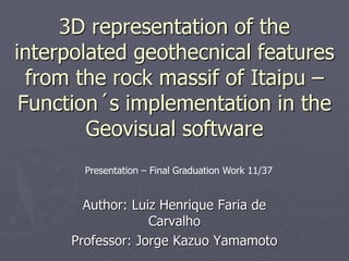 3D representation of the
interpolated geothecnical features
from the rock massif of Itaipu –
Function´s implementation in the
Geovisual software
Author: Luiz Henrique Faria de
Carvalho
Professor: Jorge Kazuo Yamamoto
Presentation – Final Graduation Work 11/37
 
