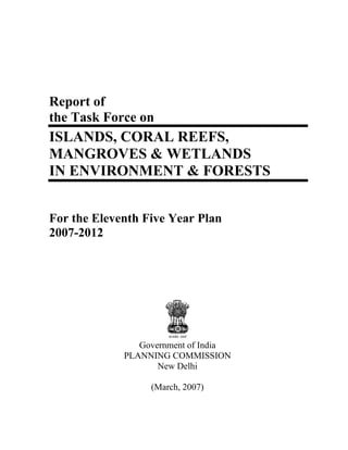 Report of
the Task Force on
ISLANDS, CORAL REEFS,
MANGROVES & WETLANDS
IN ENVIRONMENT & FORESTS


For the Eleventh Five Year Plan
2007-2012




                Government of India
             PLANNING COMMISSION
                    New Delhi

                  (March, 2007)
 