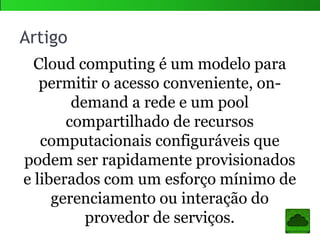 Cloud computing é um modelo para
permitir o acesso conveniente, on-
demand a rede e um pool
compartilhado de recursos
computacionais configuráveis que
podem ser rapidamente provisionados
e liberados com um esforço mínimo de
gerenciamento ou interação do
provedor de serviços.
Artigo
 