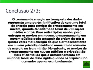Neste artigo, foi realizada uma análise do
consumo de energia muito abrangente da
computação em nuvem. A análise considerou as
nuvens públicas e privadas e incluiu o consumo de
energia em troca e transmissão de dados, bem
como processamento de dados e armazenamento
de dados. Foi avaliado o consumo de energia
associado com três serviços de computação em
nuvem: armazenamento como serviço, software
como um serviço, e processamento como um
serviço.
Sendo assim…
 