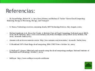 Referencias:
• By Jayant Baliga, Robert W. A. Ayre, Kerry Hinton, and Rodney S. Tucker “Green Cloud Computing:
Balancing Energy in Processing, Storage, and Transport
• E. Naone, Technology overview, conjuring clouds, MIT Technology Review, July–August, 2009.
• Michael Armbrust et al. Above the Clouds: A Berkeley View of Cloud Computing. Technical report EECS-
2009-28,BC Berkeley, http://www.eecs.berkeley.edu/Pubs/TechRpts/2009/EECS-2009-28.html, Feb
2009. Acessado Junho/2014
• Amazon web services economics center. http://aws.amazon.com/economics/. Acessado Junho/2014
• S. Shankland. HP’s Hurd dings cloud computing, IBM. CNET News. October 20, 2009.
• P. Mell and T. Grance. Effectively and securely using the cloud computing paradigm. National Institute of
Standards and Technology. October 7, 2009.
• Softlayer . http://www.softlayer.com/ssl-certificates
 