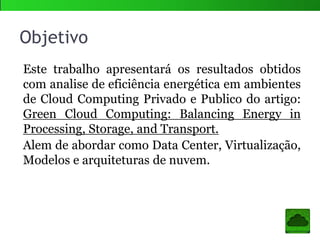 Objetivo
Este trabalho apresentará os resultados obtidos
com analise de eficiência energética em ambientes
de Cloud Computing Privado e Publico do artigo:
Green Cloud Computing: Balancing Energy in
Processing, Storage, and Transport.
Alem de abordar assuntos como Data Center,
Virtualização, Modelos e arquiteturas de nuvem.
 