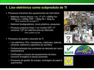 1. Lixo eletrônico como subproduto de TI
 Processos industriais dos equipamentos de informática
– Materiais menos tóxicos > ex: 1T sTI = 400Kg Fe+
200Kg Cu + 200Kg ‘PPF’ + 30Kg Pb + 300g Au
fonte: empresas de reciclagem TI
– Materiais biodegradáveis, novos plásticos, pesquisas
– Processo produtivo limpo > um monitor CRT 17”
consome 1,8T de materiais para ser fabricado
fonte: update.unu.edu
 Processos de gestão e descarte de TI
– Lixo eletrônico: PCs, impressoras, notebooks, baterias,
celulares, telefones e aparelhos de escritório
– Profissionalização dos processos de descarte por uso e
obsolescência
– Certificação e compra de equipamentos de baixo
consumo energético e baixos poluentes
– Processos de gestão de energia, reciclagem de papel e
suprimentos
 