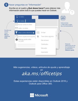 Más sugerencias, vídeos, artículos de ayuda y aprendizaje
en
aka.ms/officetips
Estas experiencias están disponibles en Outlook 2016 y
Outlook para Office 365.
Hacer preguntas en "Información"
Escribe en el cuadro ¿Qué desea hacer? para obtener más
información sobre todo lo que puedes hacer en Outlook.
Escribe una
acción,
como
Marcar
como no
leído.
Después,
selecciona uno de
los resultados de
la búsqueda u
Obtener ayuda.
Instrucciones
y vídeo paso a paso:
aka.ms/outlooktellme
 