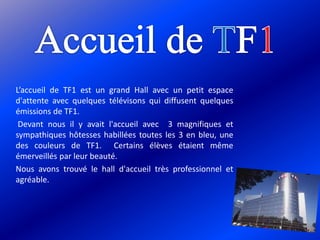 L’accueil de TF1 est un grand Hall avec un petit espace
d'attente avec quelques télévisons qui diffusent quelques
émissions de TF1.
Devant nous il y avait l'accueil avec 3 magnifiques et
sympathiques hôtesses habillées toutes les 3 en bleu, une
des couleurs de TF1. Certains élèves étaient même
émerveillés par leur beauté.
Nous avons trouvé le hall d'accueil très professionnel et
agréable.
 