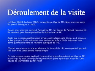 Le 28 Avril 2014, la classe 2ARCU est partie au siège de TF1. Nous sommes partis
du lycée à Boulogne à 13h00.
Quand nous sommes arrivés à l’accueil de TF1, les dames de l’accueil nous ont dit
de patienter pour les responsables de notre visite de TF1.
Après que les responsables soient arrivés, notre classe a été divisée en 2 groupes,
le 1er groupe a fait la visite avec un monsieur, et le 2e a fait la visite avec une
dame qui travaille dans les relations publiques de TF1.
D’abord nous avons eu une vu aérienne du Journal de 13h, on ne pouvait pas voir
très bien mais c’était quand même sympa.
En suite la dame nous a expliqué comment les nouvelles arrivent au siège de TF1
et aussi qu’il y avait une équipe de journalistes prêts à partir sur le terrain. Une
équipe de journalistes qui fait rêver.
 