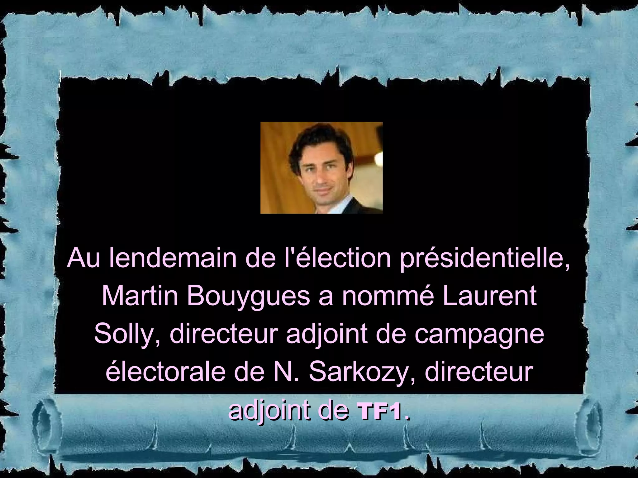 Au lendemain de l'élection présidentielle, Martin Bouygues a nommé Laurent Solly, directeur adjoint de campagne électorale de N. Sarkozy, directeur adjoint de  TF1 . 