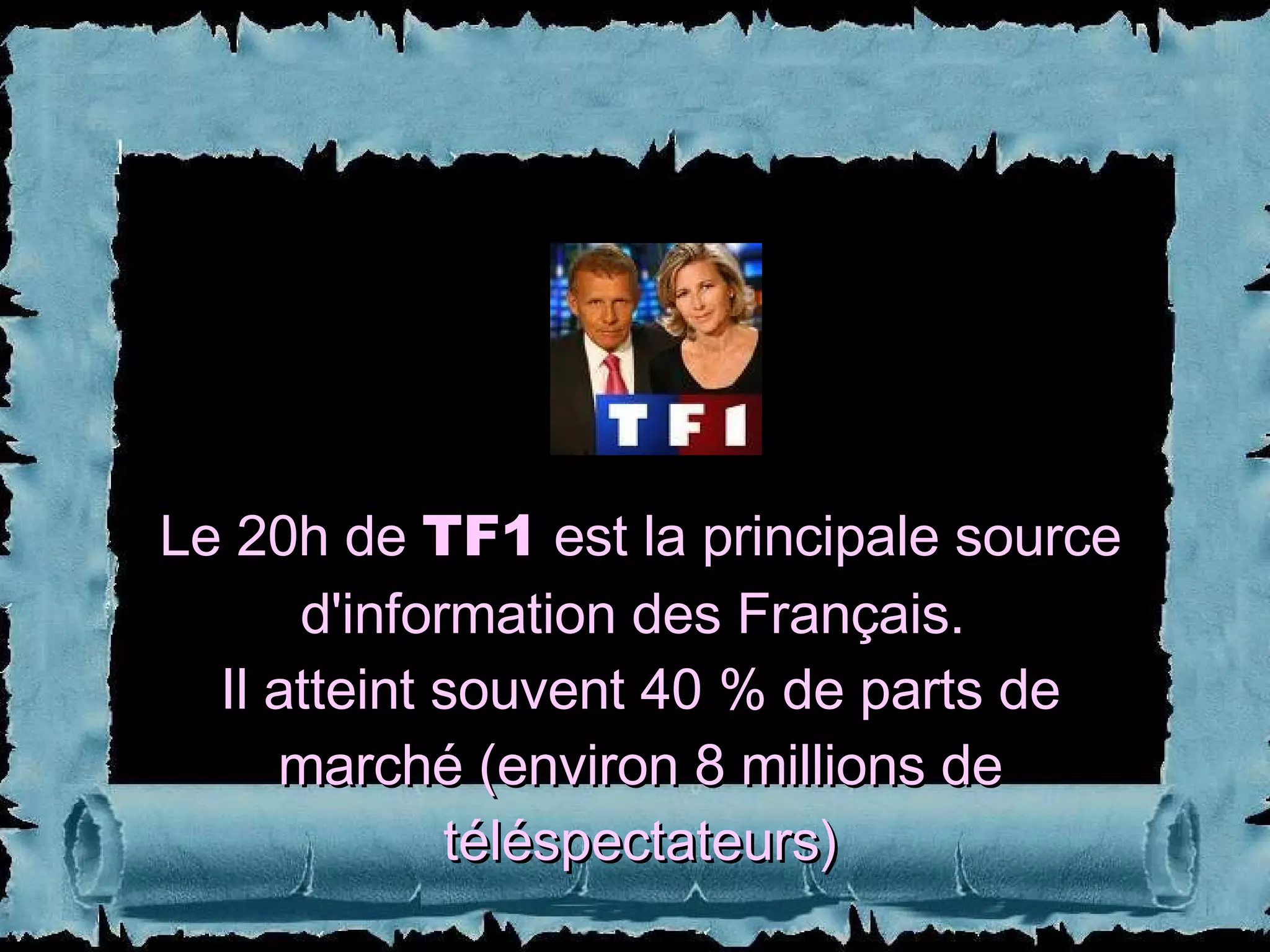 Le 20h de  TF1  est la principale source d'information des Français.  Il atteint souvent 40 % de parts de marché (environ 8 millions de téléspectateurs) 