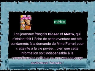Les journaux français  Closer   et   Métro , qui s'étaient fait l 'écho de cette aventure ont été condamnés à la demande de Mme Ferrari pour « atteinte à la vie privée... bien que cette information soit indispensable à la compréhension politique du nouveau paysage audiovisuel français ! 