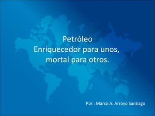 Petróleo Enriquecedor para unos,  mortal para otros.   Por : Marco A. Arroyo Santiago 