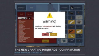 THE NEW CRAFTING INTERFACE - CONFIRMATION
DESIGN PRINCIPLES - ATEC 6332.501
Loadout Stats
Combine create rebuild
phlogistinator
All fire damage charges ‘Mmmph’ activate to refill health
and crit for several seconds.
10% damage penalty
no random crit hits
no airblast
inventory Show all items
x2Smelt
create!
Show all
craftable
x2
1 / 4
Pyro
Token
Neon Annihilator
scorch shot
phlogistinator
manmelter
third degree
reserve shooter
detonator
sharpened volcano fragment
back scratcher
degreaser
powerjack
homewrecker
random Headgear
Class Headgear
Set headgear
bonk helmet
saxton hale halloween mask
horsemann’s headtaker
haunted headgear
Pile of ash
powerup canteen
X
X
warning!
creating a phlogistinator will destroy
the selected items.
continue?
do it!Wait!
 
