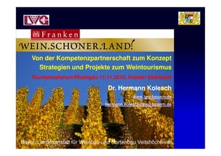 Von der Kompetenzpartnerschaft zum KonzeptVon der Kompetenzpartnerschaft zum Konzept
Strategien und Projekte zum WeintourismusStrategien und Projekte zum Weintourismus
Tourismusforum Rheingau 11.11.2010, Kloster Eberbach
Von der Kompetenzpartnerschaft zum KonzeptVon der Kompetenzpartnerschaft zum Konzept
Strategien und Projekte zum WeintourismusStrategien und Projekte zum Weintourismus
Tourismusforum Rheingau 11.11.2010, Kloster EberbachTourismusforum Rheingau 11.11.2010, Kloster Eberbach
Dr. Hermann Kolesch
www.lwg.bayern.de
hermann.kolesch@lwg.bayern.de
Tourismusforum Rheingau 11.11.2010, Kloster Eberbach
Dr. Hermann Kolesch
www.lwg.bayern.de
hermann.kolesch@lwg.bayern.de
Bayer. Landesanstalt für Weinbau und Gartenbau Veitshöchheim
 