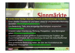 Ein gigantischer Zukunftsmarkt ist im Entstehen begriffen...Ein gigantischer Zukunftsmarkt ist im Entstehen begriffen...
Wir werden immer häufiger diejenigen Produkte und Dienstleistungen kaufen die...Wir werden immer häufiger diejenigen Produkte und Dienstleistungen kaufen die...
Einen ideellen Charakter für uns haben: etwas für uns besonders WertvollesEinen ideellen Charakter für uns haben: etwas für uns besonders Wertvolles
darstellendarstellen (Werthaltigkeitsdimension)(Werthaltigkeitsdimension)
Uns Bedeutung, Tiefe, eine einzigartige Werthaltigkeit versprechenUns Bedeutung, Tiefe, eine einzigartige Werthaltigkeit versprechen
Wir werden immer häufiger diejenigen Produkte und Dienstleistungen kaufen die...Wir werden immer häufiger diejenigen Produkte und Dienstleistungen kaufen die...
Einen ideellen Charakter für uns haben: etwas für uns besonders WertvollesEinen ideellen Charakter für uns haben: etwas für uns besonders Wertvolles
darstellendarstellen (Werthaltigkeitsdimension)(Werthaltigkeitsdimension)
Uns Bedeutung, Tiefe, eine einzigartige Werthaltigkeit versprechenUns Bedeutung, Tiefe, eine einzigartige Werthaltigkeit versprechen
Bayerische Landesanstalt für
Weinbau und Gartenbau
Uns Bedeutung, Tiefe, eine einzigartige Werthaltigkeit versprechenUns Bedeutung, Tiefe, eine einzigartige Werthaltigkeit versprechen
(Tiefendimension)(Tiefendimension)
Unserem Leben Orientierung, Richtung, PerspektiveUnserem Leben Orientierung, Richtung, Perspektive –– eine Stimmigkeiteine Stimmigkeit
gebengeben (Orientierungsdimension)(Orientierungsdimension)
Unserem Leben in einem größeren Zusammenhang der Tradition, derUnserem Leben in einem größeren Zusammenhang der Tradition, der
Zusammengehörigkeit, der Verantwortung und auch der ZukunftsoffenheitZusammengehörigkeit, der Verantwortung und auch der Zukunftsoffenheit
erscheinen lassenerscheinen lassen (Kollektivdimension)(Kollektivdimension)
Eine symbolische Bedeutung haben, die über denEine symbolische Bedeutung haben, die über den KonkretismusKonkretismus desdes
Alltäglichen hinausgehenAlltäglichen hinausgehen (Transzendenzdimension)(Transzendenzdimension)
Uns Bedeutung, Tiefe, eine einzigartige Werthaltigkeit versprechenUns Bedeutung, Tiefe, eine einzigartige Werthaltigkeit versprechen
(Tiefendimension)(Tiefendimension)
Unserem Leben Orientierung, Richtung, PerspektiveUnserem Leben Orientierung, Richtung, Perspektive –– eine Stimmigkeiteine Stimmigkeit
gebengeben (Orientierungsdimension)(Orientierungsdimension)
Unserem Leben in einem größeren Zusammenhang der Tradition, derUnserem Leben in einem größeren Zusammenhang der Tradition, der
Zusammengehörigkeit, der Verantwortung und auch der ZukunftsoffenheitZusammengehörigkeit, der Verantwortung und auch der Zukunftsoffenheit
erscheinen lassenerscheinen lassen (Kollektivdimension)(Kollektivdimension)
Eine symbolische Bedeutung haben, die über denEine symbolische Bedeutung haben, die über den KonkretismusKonkretismus desdes
Alltäglichen hinausgehenAlltäglichen hinausgehen (Transzendenzdimension)(Transzendenzdimension)
Quelle: Sinnmärkte; E.WENZEL, Zukunftsinstitut 2009
 
