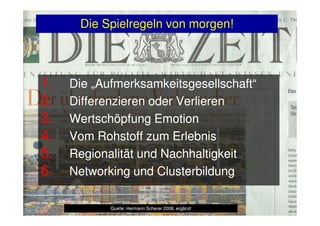 Die Spielregeln von morgen!
1.1. Die „Aufmerksamkeitsgesellschaft“Die „Aufmerksamkeitsgesellschaft“
2.2. Differenzieren oder VerlierenDifferenzieren oder Verlieren
3.3. Wertschöpfung EmotionWertschöpfung Emotion3.3. Wertschöpfung EmotionWertschöpfung Emotion
4.4. Vom Rohstoff zum ErlebnisVom Rohstoff zum Erlebnis
5.5. RegionalitätRegionalität und Nachhaltigkeitund Nachhaltigkeit
6.6. Networking und ClusterbildungNetworking und Clusterbildung
Quelle: Hermann Scherer 2008, ergänztQuelle: Hermann Scherer 2008, ergänzt
 