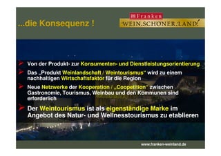 ...die Konsequenz !...die Konsequenz !
Von der Produkt- zur KonsumentenKonsumenten-- und Dienstleistungsorientierungund Dienstleistungsorientierung
Das „ProduktDas „Produkt Weinlandschaft / Weintourismus“Weinlandschaft / Weintourismus“ wird zu einemwird zu einem
nachhaltigennachhaltigen WirtschaftsfaktorWirtschaftsfaktor für die Regionfür die Region
www.franken-weinland.de
nachhaltigennachhaltigen WirtschaftsfaktorWirtschaftsfaktor für die Regionfür die Region
NeueNeue NetzwerkeNetzwerke derder Kooperation / „Kooperation / „CoopetitionCoopetition““ zwischenzwischen
Gastronomie, Tourismus, Weinbau und den Kommunen sindGastronomie, Tourismus, Weinbau und den Kommunen sind
erforderlicherforderlich
DerDer WeintourismusWeintourismus ist alsist als eigenständige Markeeigenständige Marke imim
Angebot des NaturAngebot des Natur-- undund WellnesstourismusWellnesstourismus zu etablierenzu etablieren
 