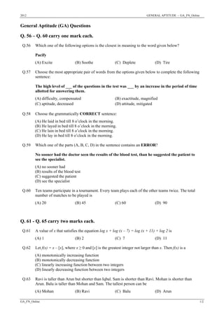 2012 GENERAL APTITUDE - GA_FN_Online
General Aptitude (GA) Questions
Q. 56 – Q. 60 carry one mark each.
Which one of the following options is the closest in meaning to the word given below?
Pacify
Q.56
(A) Excite (B) Soothe (C) Deplete (D) Tire
Choose the most appropriate pair of words from the options given below to complete the following
sentence:
The high level of ___ of the questions in the test was ___ by an increase in the period of time
allotted for answering them.
(A) difficulty, compensated (B) exactitude, magnified
Q.57
(C) aptitude, decreased (D) attitude, mitigated
Choose the grammatically CORRECT sentence:
(A) He laid in bed till 8 o’clock in the morning.
(B) He layed in bed till 8 o’clock in the morning.
(C) He lain in bed till 8 o’clock in the morning.
Q.58
(D) He lay in bed till 8 o’clock in the morning.
Which one of the parts (A, B, C, D) in the sentence contains an ERROR?
No sooner had the doctor seen the results of the blood test, than he suggested the patient to
see the specialist.
(A) no sooner had
(B) results of the blood test
(C) suggested the patient
Q.59
(D) see the specialist
Ten teams participate in a tournament. Every team plays each of the other teams twice. The total
number of matches to be played is
Q.60
(A) 20 (B) 45 (C) 60 (D) 90
Q. 61 - Q. 65 carry two marks each.
A value of x that satisfies the equation log x + log (x – 7) = log (x + 11) + log 2 isQ.61
(A) 1 (B) 2 (C) 7 (D) 11
Let f(x) = x – [x], where x ≥ 0 and [x] is the greatest integer not larger than x. Then f(x) is a
(A) monotonically increasing function
(B) monotonically decreasing function
(C) linearly increasing function between two integers
Q.62
(D) linearly decreasing function between two integers
Ravi is taller than Arun but shorter than Iqbal. Sam is shorter than Ravi. Mohan is shorter than
Arun. Balu is taller than Mohan and Sam. The tallest person can be
Q.63
(A) Mohan (B) Ravi (C) Balu (D) Arun
GA_FN_Online 1/2
 
