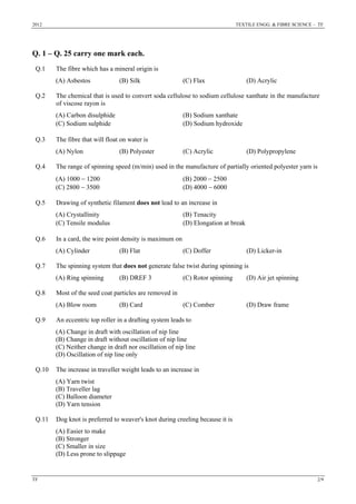 2012 TEXTILE ENGG. & FIBRE SCIENCE – TF
TF 2/9
Q. 1 – Q. 25 carry one mark each.
Q.1 The fibre which has a mineral origin is
(A) Asbestos (B) Silk (C) Flax (D) Acrylic
Q.2 The chemical that is used to convert soda cellulose to sodium cellulose xanthate in the manufacture
of viscose rayon is
(A) Carbon disulphide (B) Sodium xanthate
(C) Sodium sulphide (D) Sodium hydroxide
Q.3 The fibre that will float on water is
(A) Nylon (B) Polyester (C) Acrylic (D) Polypropylene
Q.4 The range of spinning speed (m/min) used in the manufacture of partially oriented polyester yarn is
(A) 1000 − 1200 (B) 2000 − 2500
(C) 2800 − 3500 (D) 4000 − 6000
Q.5 Drawing of synthetic filament does not lead to an increase in
(A) Crystallinity (B) Tenacity
(C) Tensile modulus (D) Elongation at break
Q.6 In a card, the wire point density is maximum on
(A) Cylinder (B) Flat (C) Doffer (D) Licker-in
Q.7 The spinning system that does not generate false twist during spinning is
(A) Ring spinning (B) DREF 3 (C) Rotor spinning (D) Air jet spinning
Q.8 Most of the seed coat particles are removed in
(A) Blow room (B) Card (C) Comber (D) Draw frame
Q.9 An eccentric top roller in a drafting system leads to
(A) Change in draft with oscillation of nip line
(B) Change in draft without oscillation of nip line
(C) Neither change in draft nor oscillation of nip line
(D) Oscillation of nip line only
Q.10 The increase in traveller weight leads to an increase in
(A) Yarn twist
(B) Traveller lag
(C) Balloon diameter
(D) Yarn tension
Q.11 Dog knot is preferred to weaver's knot during creeling because it is
(A) Easier to make
(B) Stronger
(C) Smaller in size
(D) Less prone to slippage
 