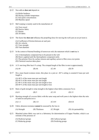 2012 TEXTILE ENGG. & FIBRE SCIENCE – TF
TF 3/9
Q.12 Size add-on does not depend on
(A) Roller hardness
(B) Drying cylinder temperature
(C) Size paste concentration
(D) Machine speed
Q.13 Ball warping is mainly used in the manufacture of
(A) Terry towel
(B) Narrow fabric
(C) Denim
(D) 3D fabric
Q.14 The factor that does not influence the propelling force for moving the weft yarn on air jet loom is
(A) Coefficient of friction between air and yarn
(B) Air velocity
(C) Yarn strength
(D) Yarn diameter
Q.15 In the context of thermal bonding of nonwoven web, the statement which is not true is
(A) A thermoplastic component has to be present in the web
(B) Heat is applied until the thermoplastic component melts
(C) The polymer flows by surface tension and capillary action to fibre cross over points
(D) Chemical reaction takes place
Q.16 A 51 mm long fibre has 6 % crimp. The crimped length of the fibre in mm is approximately
(A) 44 (B) 46 (C) 48 (D) 50
Q.17 On a mass based evenness tester, thin place in a yarn at −40 % setting is counted if mass per unit
length is
(A) 40 % of the mean mass per unit length
(B) 60 % of the mean mass per unit length
(C) 40 % of the mean mass per unit length or less
(D) 60 % of the mean mass per unit length or less
Q.18 Ratio of grab strength to strip strength is the highest when fabric extension (%) is
(A) 0 (B) 5 (C) 10 (D) 15
Q.19 Bursting strength of a woven fabric with the same warp and weft yarns is the highest when the ratio
of ends/cm and picks/cm is
(A) 1.1 (B) 1.0 (C) 0.9 (D) 0.8
Q.20 Fabric abrasion resistance cannot be assessed by the loss in
(A) Strength (B) Thickness (C) Weight (D) Air permeability
Q.21 Bleached cotton fabric was sent to a laboratory for determination of Copper Number, which is an
estimate of the presence of
(A) Hydroxyl groups (B) Carboxyl groups
(C) Reducing groups (D) Oxidizing groups
 