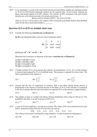 2012 TEXTILE ENGG. & FIBRE SCIENCE – TF
TF 5/9
Q.30 In an experiment, 1 g each of the mercerized and unmercerized fabric samples are separately treated
in 30 ml of 0.25N barium hydroxide solution for the required time. 10 ml of these solutions are
drawn and titrated against 0.1N HCl solution. The volumes of HCl consumed at the end of these
titrations are m for mercerized and u for unmercerized cases. If
Barium Activity Number (BAN) = [(b-m)/(b-u)]×100,
where m=18 ml, u=20 ml and b is the volume of HCl consumed in the blank titration, then the BAN
value for the above mercerized sample is ________.
Questions Q.31 to Q.55 are multiple choice type.
Q.31 Consider the following Assertion [a] and Reason [r]
[a] M is an orthogonal matrix, but not a skew-symmetric matrix.
⎥
⎥
⎥
⎦
⎤
⎢
⎢
⎢
⎣
⎡
θθ
θ−θ=
cossin0
sincos0
001
M
[r] Because MT
= M−1
and MT
≠ −M.
Determine the correctness or otherwise of the above Assertion [a] and Reason [r]
(A) [a] is right [r] is wrong
(B) [a] is right [r] is right
(C) [a] is wrong [r] is right
(D) [a] is wrong [r] is wrong
Q.32 A beaker contains 50 cc of an aqueous dye solution of concentration c (w/v). 25 cc of this solution
is removed and replaced by 25 cc of distilled water. This process is repeated five more times. The
final concentration of the solution is
(A) c (B)
5
2
1
⎟
⎠
⎞
⎜
⎝
⎛
c (C)
6
2
1
⎟
⎠
⎞
⎜
⎝
⎛
c (D)
7
2
1
⎟
⎠
⎞
⎜
⎝
⎛
c
Q.33 Assume that the rate of evaporation of moisture from a wet fabric during drying process is
proportional to the amount of moisture present in the fabric. If 50 % of the moisture is evaporated
in the first 5 minutes then the time (min) taken to evaporate 90 % of the moisture is approximately
(A) 9 (B) 17 (C) 22 (D) 33
Q.34 The number of neps in a carded web follows Poisson distribution with a mean of 100 per m2
. The
probability that there is no nep in an area of 645 cm2
is
(A) e−6.45
(B) e6.45
(C) e−645
(D) e645
Q.35 A yarn of 24 mm length has a varying cross-section. The values of the cross-sectional area of yarn
(mm2
), measured at equal intervals of 4 mm from one end are
0.09, 0.12, 0.14, 0.15, 0.16, 0.13, 0.11
The volume of yarn (mm3
) estimated by using Simpson's 1/3 rule of numerical integration is
(A) 2.40 (B) 2.80 (C) 3.20 (D) 3.36
 
