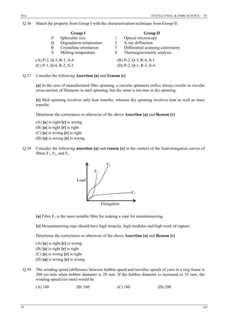2012 TEXTILE ENGG. & FIBRE SCIENCE – TF
TF 6/9
Q.36 Match the property from Group I with the characterization technique from Group II.
Group I Group II
P Spherulite size 1 Optical microscopy
Q Degradation temperature 2 X-ray diffraction
R Crystalline orientation 3 Differential scanning calorimetry
S Melting temperature 4 Thermogravimetric analysis
(A) P-2, Q-3, R-1, S-4 (B) P-2, Q-3, R-4, S-1
(C) P-1, Q-4, R-2, S-3 (D) P-2, Q-1, R-3, S-4
Q.37 Consider the following Assertion [a] and Reason [r]
[a] In the case of manufactured fibre spinning, a circular spinneret orifice always results in circular
cross-section of filaments in melt spinning, but the same is not true in dry spinning.
[r] Melt spinning involves only heat transfer, whereas dry spinning involves heat as well as mass
transfer.
Determine the correctness or otherwise of the above Assertion [a] and Reason [r]
(A) [a] is right [r] is wrong
(B) [a] is right [r] is right
(C) [a] is wrong [r] is right
(D) [a] is wrong [r] is wrong
Q.38 Consider the following assertion [a] and reason [r] in the context of the load-elongation curves of
fibres F1, F2, and F3
[a] Fibre F3 is the most suitable fibre for making a rope for mountaineering.
[r] Mountaineering rope should have high tenacity, high modulus and high work of rupture.
Determine the correctness or otherwise of the above Assertion [a] and Reason [r]
(A) [a] is right [r] is wrong
(B) [a] is right [r] is right
(C) [a] is wrong [r] is right
(D) [a] is wrong [r] is wrong
Q.39 The winding speed (difference between bobbin speed and traveller speed) of yarn in a ring frame is
200 rev/min when bobbin diameter is 28 mm. If the bobbin diameter is increased to 35 mm, the
winding speed (rev/min) would be
(A) 140 (B) 160 (C) 180 (D) 200
Load
Elongation
F1
F2
F3
 