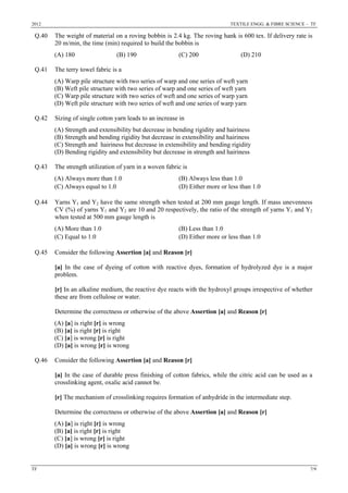 2012 TEXTILE ENGG. & FIBRE SCIENCE – TF
TF 7/9
Q.40 The weight of material on a roving bobbin is 2.4 kg. The roving hank is 600 tex. If delivery rate is
20 m/min, the time (min) required to build the bobbin is
(A) 180 (B) 190 (C) 200 (D) 210
Q.41 The terry towel fabric is a
(A) Warp pile structure with two series of warp and one series of weft yarn
(B) Weft pile structure with two series of warp and one series of weft yarn
(C) Warp pile structure with two series of weft and one series of warp yarn
(D) Weft pile structure with two series of weft and one series of warp yarn
Q.42 Sizing of single cotton yarn leads to an increase in
(A) Strength and extensibility but decrease in bending rigidity and hairiness
(B) Strength and bending rigidity but decrease in extensibility and hairiness
(C) Strength and hairiness but decrease in extensibility and bending rigidity
(D) Bending rigidity and extensibility but decrease in strength and hairiness
Q.43 The strength utilization of yarn in a woven fabric is
(A) Always more than 1.0 (B) Always less than 1.0
(C) Always equal to 1.0 (D) Either more or less than 1.0
Q.44 Yarns Y1 and Y2 have the same strength when tested at 200 mm gauge length. If mass unevenness
CV (%) of yarns Y1 and Y2 are 10 and 20 respectively, the ratio of the strength of yarns Y1 and Y2
when tested at 500 mm gauge length is
(A) More than 1.0 (B) Less than 1.0
(C) Equal to 1.0 (D) Either more or less than 1.0
Q.45 Consider the following Assertion [a] and Reason [r]
[a] In the case of dyeing of cotton with reactive dyes, formation of hydrolyzed dye is a major
problem.
[r] In an alkaline medium, the reactive dye reacts with the hydroxyl groups irrespective of whether
these are from cellulose or water.
Determine the correctness or otherwise of the above Assertion [a] and Reason [r]
(A) [a] is right [r] is wrong
(B) [a] is right [r] is right
(C) [a] is wrong [r] is right
(D) [a] is wrong [r] is wrong
Q.46 Consider the following Assertion [a] and Reason [r]
[a] In the case of durable press finishing of cotton fabrics, while the citric acid can be used as a
crosslinking agent, oxalic acid cannot be.
[r] The mechanism of crosslinking requires formation of anhydride in the intermediate step.
Determine the correctness or otherwise of the above Assertion [a] and Reason [r]
(A) [a] is right [r] is wrong
(B) [a] is right [r] is right
(C) [a] is wrong [r] is right
(D) [a] is wrong [r] is wrong
 