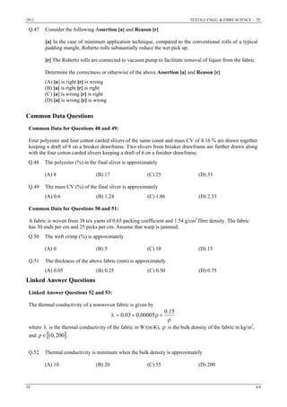 2012 TEXTILE ENGG. & FIBRE SCIENCE – TF
TF 8/9
Q.47 Consider the following Assertion [a] and Reason [r]
[a] In the case of minimum application technique, compared to the conventional rolls of a typical
padding mangle, Roberto rolls substantially reduce the wet pick up.
[r] The Roberto rolls are connected to vacuum pump to facilitate removal of liquor from the fabric.
Determine the correctness or otherwise of the above Assertion [a] and Reason [r]
(A) [a] is right [r] is wrong
(B) [a] is right [r] is right
(C) [a] is wrong [r] is right
(D) [a] is wrong [r] is wrong
Common Data Questions
Common Data for Questions 48 and 49:
Four polyester and four cotton carded slivers of the same count and mass CV of 4.16 % are drawn together
keeping a draft of 8 on a breaker drawframe. Two slivers from breaker drawframe are further drawn along
with the four cotton carded slivers keeping a draft of 6 on a finisher drawframe.
Q.48 The polyester (%) in the final sliver is approximately
(A) 8 (B) 17 (C) 25 (D) 33
Q.49 The mass CV (%) of the final sliver is approximately
(A) 0.6 (B) 1.24 (C) 1.86 (D) 2.33
Common Data for Questions 50 and 51:
A fabric is woven from 38 tex yarns of 0.65 packing coefficient and 1.54 g/cm3
fibre density. The fabric
has 30 ends per cm and 25 picks per cm. Assume that warp is jammed.
Q.50 The weft crimp (%) is approximately
(A) 0 (B) 5 (C) 10 (D) 15
Q.51 The thickness of the above fabric (mm) is approximately
(A) 0.05 (B) 0.25 (C) 0.50 (D) 0.75
Linked Answer Questions
Linked Answer Questions 52 and 53:
The thermal conductivity of a nonwoven fabric is given by
ρ
+ρ+=λ
15.0
00005.003.0
where λ is the thermal conductivity of the fabric in W/(m⋅K), ρ is the bulk density of the fabric in kg/m3
,
and [ ]200,10∈ρ .
Q.52 Thermal conductivity is minimum when the bulk density is approximately
(A) 10 (B) 20 (C) 55 (D) 200
 